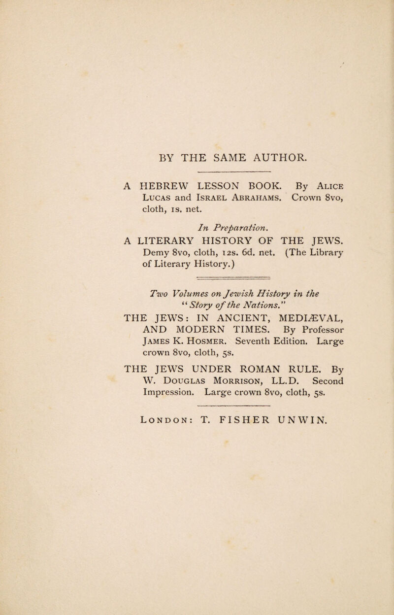 BY THE SAME AUTHOR. A HEBREW LESSON BOOK. By Alice Lucas and Israel Abrahams. Crown 8vo, cloth, is. net. In Preparation. A LITERARY HISTORY OF THE JEWS. Demy 8vo, cloth, 12s. 6d. net. (The Library of Literary History.) Two Volumes on Jewish History in the “ Story of the Nations.” THE JEWS: IN ANCIENT, MEDIAEVAL, AND MODERN TIMES. By Professor James K. Hosmer. Seventh Edition. Large crown 8vo, cloth, 5s. THE JEWS UNDER ROMAN RULE. By W. Douglas Morrison, LL.D. Second Impression. Large crown 8vo, cloth, 5s. London: T. FISHER UNWIN.