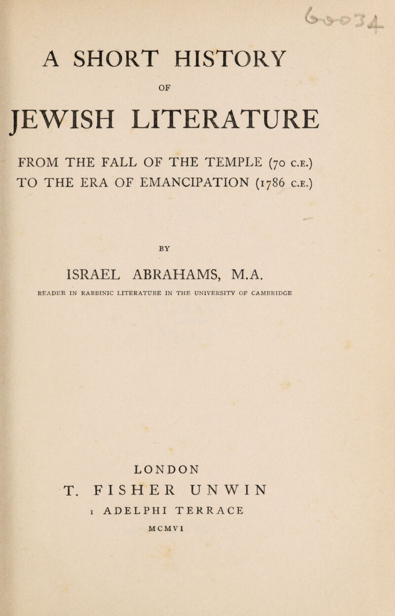 A SHORT HISTORY OF JEWISH LITERATURE FROM THE FALL OF THE TEMPLE (70 c.e.) TO THE ERA OF EMANCIPATION (1786 c.e.) BY ISRAEL ABRAHAMS, M.A. READER IN RABBINIC LITERATURE IN THE UNIVERSITY OF CAMBRIDGE LONDON T. FISHER UNWIN 1 ADELPHI TERRACE MCMVI