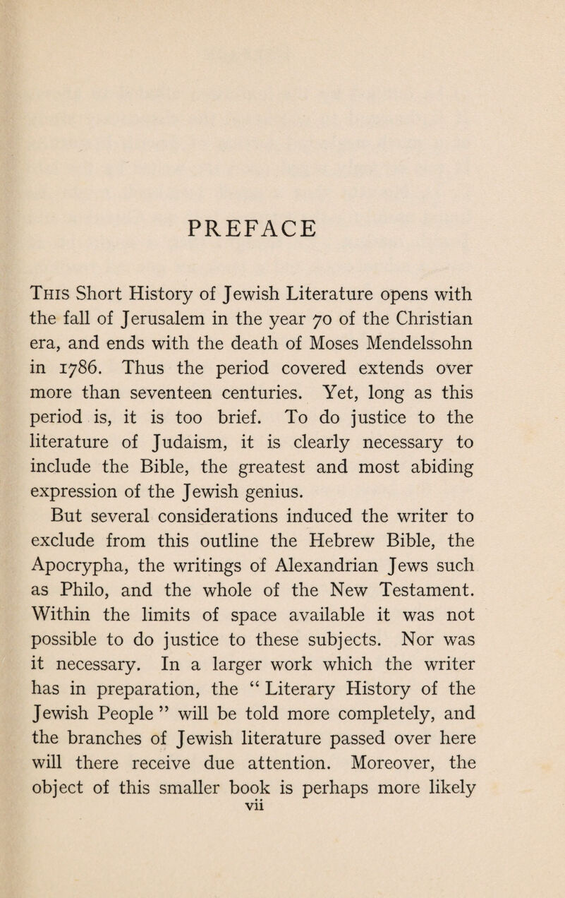 PREFACE This Short History of Jewish Literature opens with the fall of Jerusalem in the year 70 of the Christian era, and ends with the death of Moses Mendelssohn in 1786. Thus the period covered extends over more than seventeen centuries. Yet, long as this period is, it is too brief. To do justice to the literature of Judaism, it is clearly necessary to include the Bible, the greatest and most abiding expression of the Jewish genius. But several considerations induced the writer to exclude from this outline the Hebrew Bible, the Apocrypha, the writings of Alexandrian Jews such as Philo, and the whole of the New Testament. Within the limits of space available it was not possible to do justice to these subjects. Nor was it necessary. In a larger work which the writer has in preparation, the “ Literary History of the Jewish People ” will be told more completely, and the branches of Jewish literature passed over here will there receive due attention. Moreover, the object of this smaller book is perhaps more likely