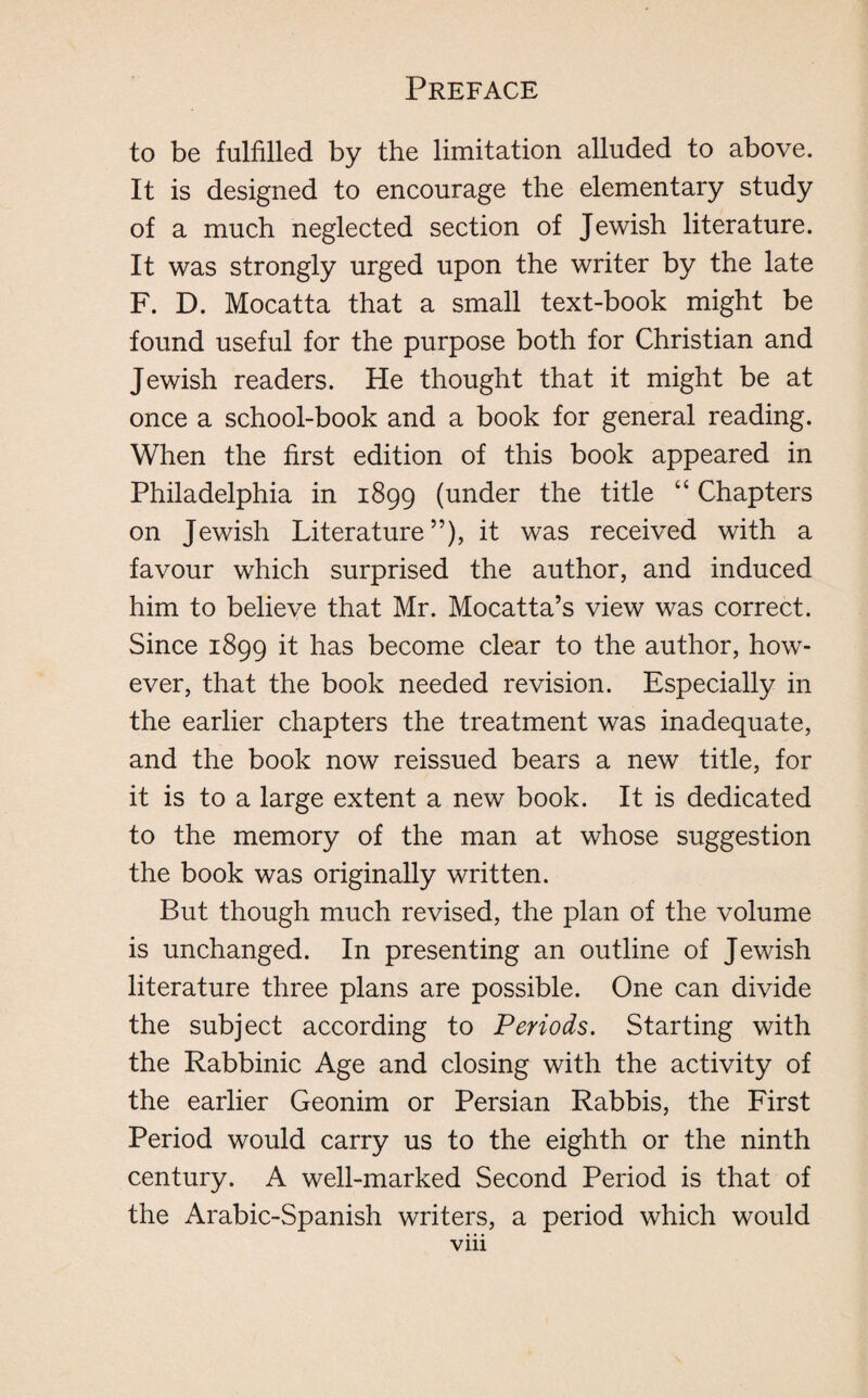to be fulfilled by the limitation alluded to above. It is designed to encourage the elementary study of a much neglected section of Jewish literature. It was strongly urged upon the writer by the late F. D. Mocatta that a small text-book might be found useful for the purpose both for Christian and Jewish readers. He thought that it might be at once a school-book and a book for general reading. When the first edition of this book appeared in Philadelphia in 1899 (under the title “ Chapters on Jewish Literature”), it was received with a favour which surprised the author, and induced him to believe that Mr. Mocatta’s view was correct. Since 1899 it has become clear to the author, how¬ ever, that the book needed revision. Especially in the earlier chapters the treatment was inadequate, and the book now reissued bears a new title, for it is to a large extent a new book. It is dedicated to the memory of the man at whose suggestion the book was originally written. But though much revised, the plan of the volume is unchanged. In presenting an outline of Jewish literature three plans are possible. One can divide the subject according to Periods. Starting with the Rabbinic Age and closing with the activity of the earlier Geonim or Persian Rabbis, the First Period would carry us to the eighth or the ninth century. A well-marked Second Period is that of the Arabic-Spanish writers, a period which would