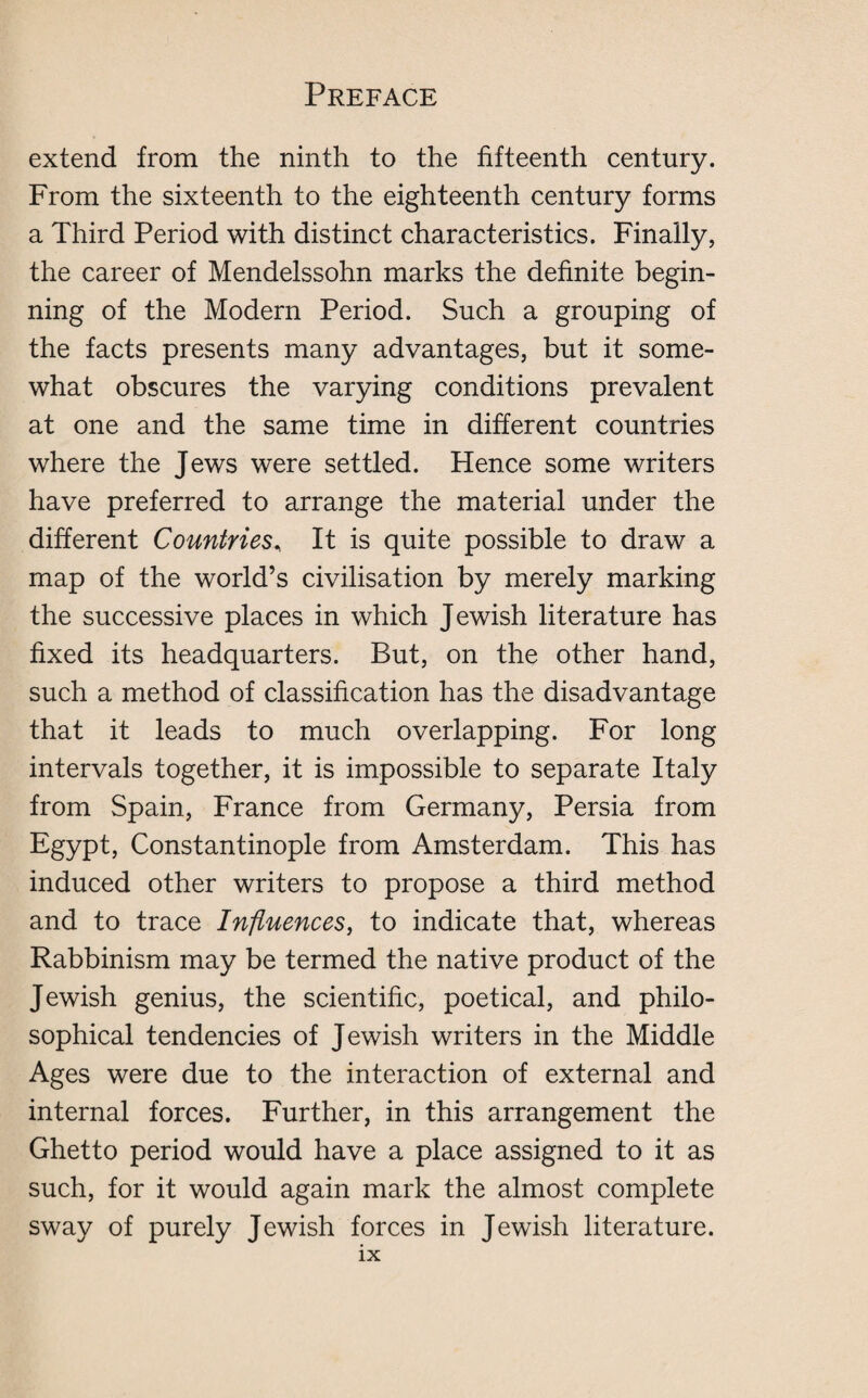 extend from the ninth to the fifteenth century. From the sixteenth to the eighteenth century forms a Third Period with distinct characteristics. Finally, the career of Mendelssohn marks the definite begin¬ ning of the Modern Period. Such a grouping of the facts presents many advantages, but it some¬ what obscures the varying conditions prevalent at one and the same time in different countries where the Jews were settled. Hence some writers have preferred to arrange the material under the different Countries, It is quite possible to draw a map of the world’s civilisation by merely marking the successive places in which Jewish literature has fixed its headquarters. But, on the other hand, such a method of classification has the disadvantage that it leads to much overlapping. For long intervals together, it is impossible to separate Italy from Spain, France from Germany, Persia from Egypt, Constantinople from Amsterdam. This has induced other writers to propose a third method and to trace Influences, to indicate that, whereas Rabbinism may be termed the native product of the Jewish genius, the scientific, poetical, and philo¬ sophical tendencies of Jewish writers in the Middle Ages were due to the interaction of external and internal forces. Further, in this arrangement the Ghetto period would have a place assigned to it as such, for it would again mark the almost complete sway of purely Jewish forces in Jewish literature.