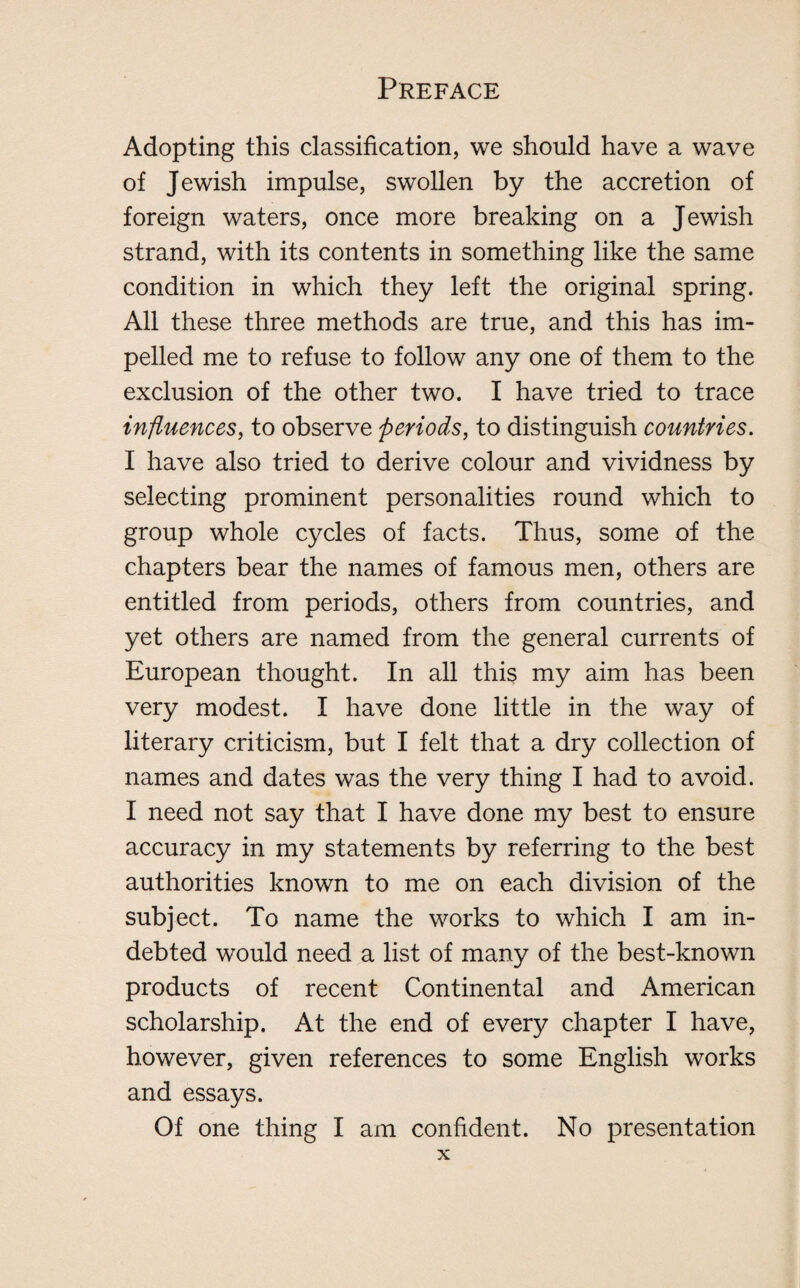 Adopting this classification, we should have a wave of Jewish impulse, swollen by the accretion of foreign waters, once more breaking on a Jewish strand, with its contents in something like the same condition in which they left the original spring. All these three methods are true, and this has im¬ pelled me to refuse to follow any one of them to the exclusion of the other two. I have tried to trace influences, to observe periods, to distinguish countries. I have also tried to derive colour and vividness by selecting prominent personalities round which to group whole cycles of facts. Thus, some of the chapters bear the names of famous men, others are entitled from periods, others from countries, and yet others are named from the general currents of European thought. In all this my aim has been very modest. I have done little in the way of literary criticism, but I felt that a dry collection of names and dates was the very thing I had to avoid. I need not say that I have done my best to ensure accuracy in my statements by referring to the best authorities known to me on each division of the subject. To name the works to which I am in¬ debted would need a list of many of the best-known products of recent Continental and American scholarship. At the end of every chapter I have, however, given references to some English works and essays. Of one thing I am confident. No presentation