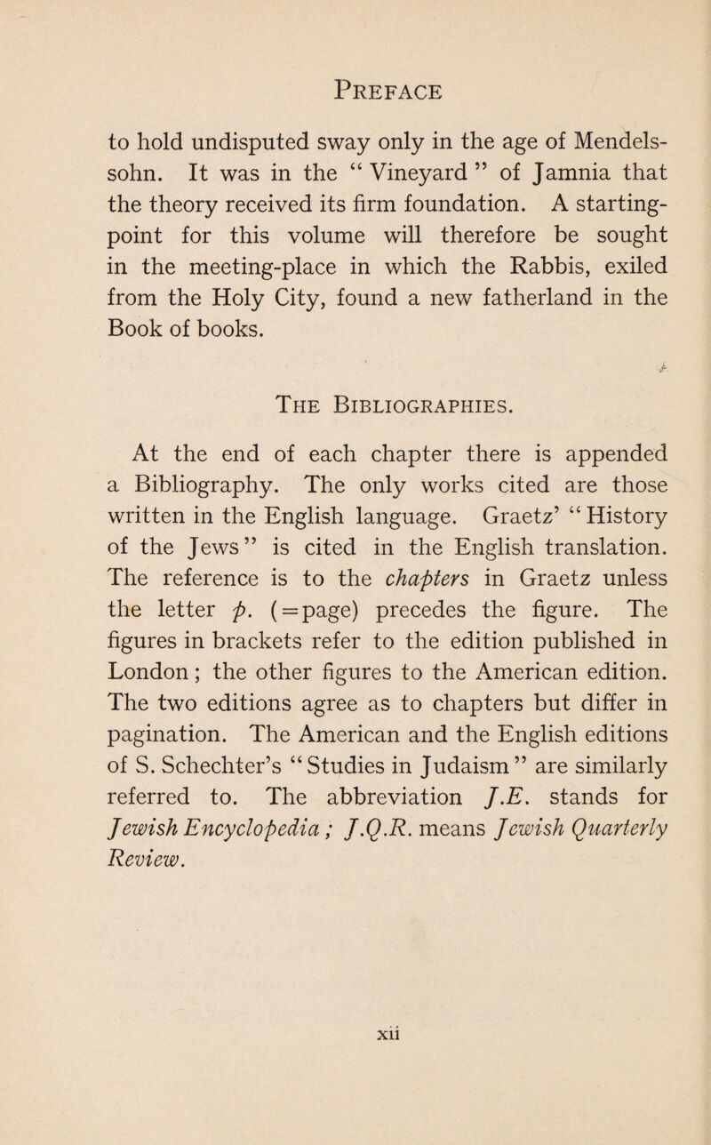 to hold undisputed sway only in the age of Mendels¬ sohn. It was in the “ Vineyard ” of Jamnia that the theory received its firm foundation. A starting- point for this volume will therefore be sought in the meeting-place in which the Rabbis, exiled from the Holy City, found a new fatherland in the Book of books. The Bibliographies. At the end of each chapter there is appended a Bibliography. The only works cited are those written in the English language. Graetz’ “History of the Jews” is cited in the English translation. The reference is to the chapters in Graetz unless the letter ft. ( = page) precedes the figure. The figures in brackets refer to the edition published in London; the other figures to the American edition. The two editions agree as to chapters but differ in pagination. The American and the English editions of S. Schechter’s “Studies in Judaism” are similarly referred to. The abbreviation J.E. stands for Jewish Encyclopedia; J.Q.R. means Jewish Quarterly Review. Xll