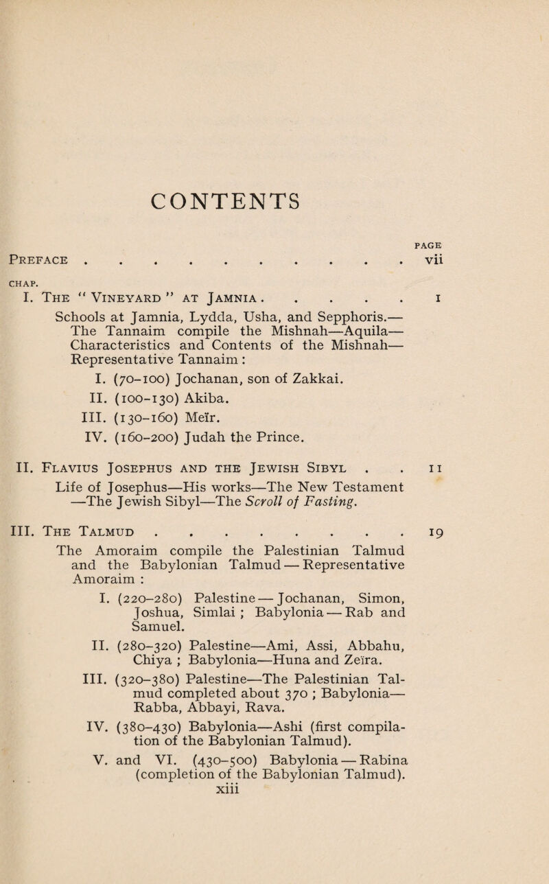 CONTENTS PAGE Preface .......... vii CHAP. I. The “ Vineyard ” at Jamnia.i Schools at Jamnia, Lydda, Usha, and Sepphoris.— The Tannaim compile the Mishnah—Aquila— Characteristics and Contents of the Mishnah— Representative Tannaim: I. (70-100) Jochanan, son of Zakkai. II. (100-130) Akiba. III. (130-160) Meir. IV. (160-200) Judah the Prince. II. Flavius Josephus and the Jewish Sibyl . . 11 Life of Josephus—His works—The New Testament —The Jewish Sibyl—The Scroll of Fasting. III. The Talmud ........ 19 The Amoraim compile the Palestinian Talmud and the Babylonian Talmud — Representative Amoraim : I. (220-280) Palestine — Jochanan, Simon, Joshua, Simlai ; Babylonia — Rab and Samuel. II. (280-320) Palestine—Ami, Assi, Abbahu, Chiya ; Babylonia—Huna and Ze'i'ra. III. (320-380) Palestine—The Palestinian Tal¬ mud completed about 370 ; Babylonia— Rabba, Abbayi, Rava. IV. (380-430) Babylonia—Ashi (first compila¬ tion of the Babylonian Talmud). V. and VI. (430-500) Babylonia — Rabina (completion of the Babylonian Talmud),