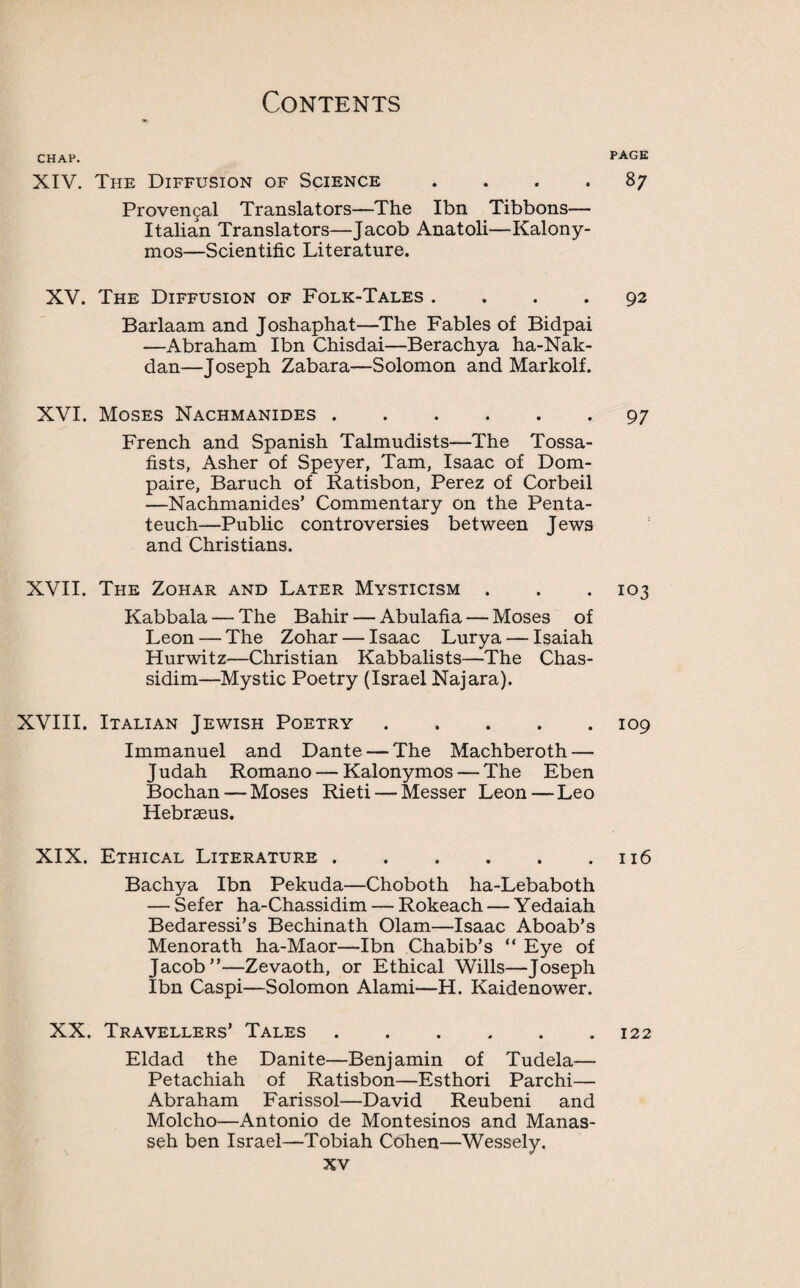 CHAP. XIV. The Diffusion of Science .... Provencal Translators—The Ibn Tibbons— Italian Translators—Jacob Anatoli—Kalony- mos—Scientific Literature. XV. The Diffusion of Folk-Tales .... Barlaam and Joshaphat—The Fables of Bidpai —Abraham Ibn Chisdai—Berachya ha-Nak- dan—Joseph Zabara—Solomon and Markolf. XVI. Moses Nachmanides. French and Spanish Talmudists—The Tossa- fists, Asher of Speyer, Tam, Isaac of Dom- paire, Baruch of Ratisbon, Perez of Corbeil —Nachmanides’ Commentary on the Penta¬ teuch—Public controversies between Jews and Christians. XVII. The Zohar and Later Mysticism . Kabbala — The Bahir — Abulafia — Moses of Leon — The Zohar — Isaac Lurya — Isaiah Hurwitz—Christian Kabbalists—The Chas¬ sidim—Mystic Poetry (Israel Najara). XVIII. Italian Jewish Poetry. Immanuel and Dante — The Machberoth — Judah Romano — Kalonymos — The Eben Bochan — Moses Rieti — Messer Leon — Leo Hebrseus. XIX. Ethical Literature. Bachya Ibn Pekuda—Choboth ha-Lebaboth — Sefer ha-Chassidim — Rokeach — Yedaiah Bedaressi’s Bechinath Olam—Isaac Aboab’s Menorath ha-Maor—Ibn Chabib’s “ Eye of Jacob”—Zevaoth, or Ethical Wills—Joseph Ibn Caspi—Solomon Alami—H. Kaidenower. XX. Travellers’ Tales. Eldad the Danite—Benjamin of Tudela— Petachiah of Ratisbon—Esthori Parchi— Abraham Farissol—David Reubeni and Molcho—Antonio de Montesinos and Manas- seh ben Israel—Tobiah Cohen—Wessely. XV PAGE 87 92 97 103 109 116 122