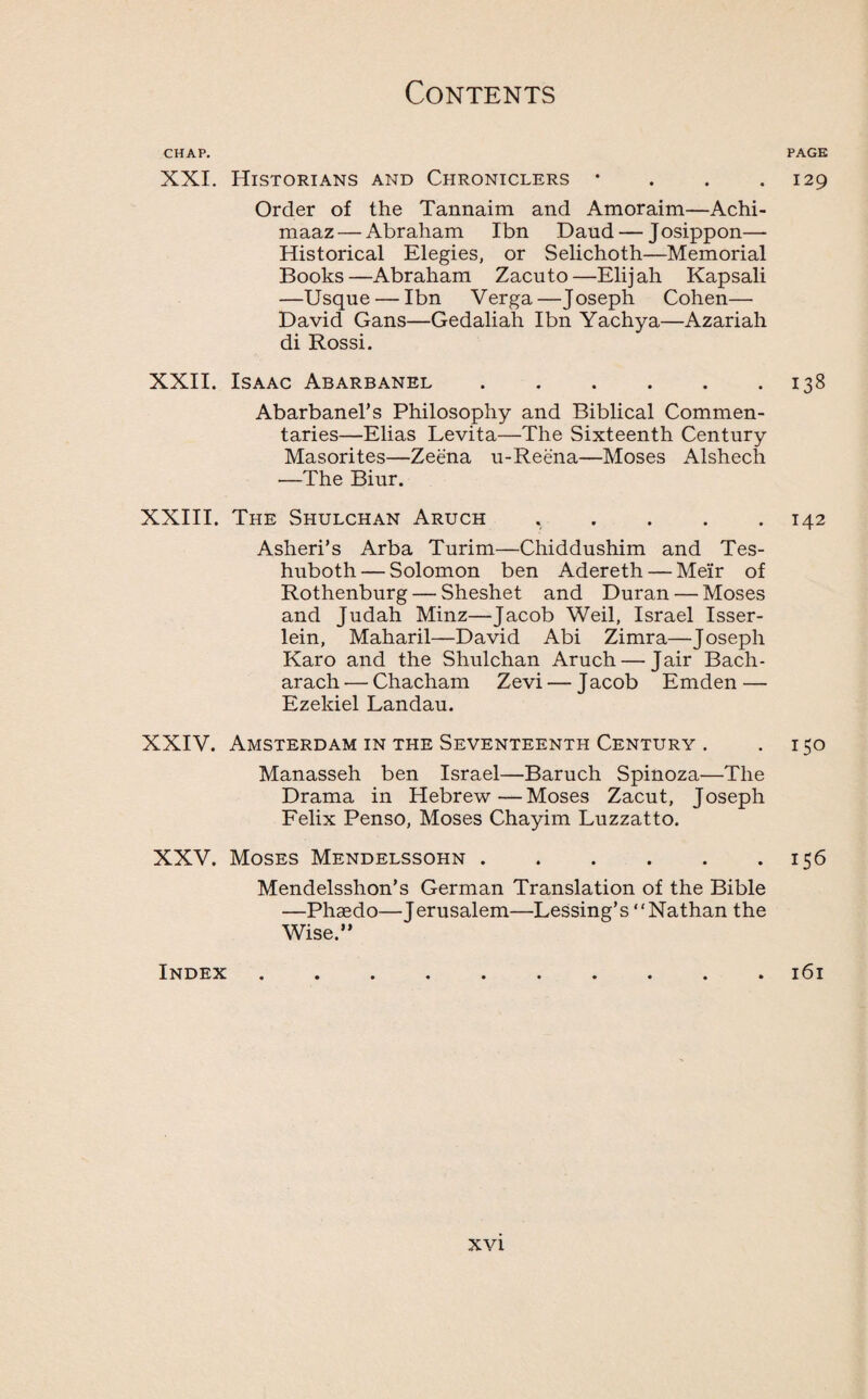 CHAP. XXI. Historians and Chroniclers • Order of the Tannaim and Amoraim—Achi- maaz — Abraham Ibn Daud — Josippon— Historical Elegies, or Selichoth—Memorial Books—Abraham Zacuto—Elijah Kapsali —Usque — Ibn Verga—Joseph Cohen— David Gans—Gedaliah Ibn Yachya—Azariah di Rossi. XXII. Isaac Abarbanel. Abarbanel’s Philosophy and Biblical Commen¬ taries—Elias Levita—The Sixteenth Century Masorites—Zeena u-Reena—Moses Alshech —The Biur. XXIII. The Shulchan Aruch Asheri’s Arba Turim—Chiddushim and Tes- huboth — Solomon ben Adereth — Meir of Rothenburg — Sheshet and Duran — Moses and Judah Minz—Jacob Weil, Israel Isser- lein, Maharil—David Abi Zimra—Joseph Karo and the Shulchan Aruch — Jair Bach- arach — Chacham Zevi — J acob Emden — Ezekiel Landau. XXIV. Amsterdam in the Seventeenth Century . Manasseh ben Israel—Baruch Spinoza—The Drama in Hebrew—Moses Zacut, Joseph Felix Penso, Moses Chayim Luzzatto. XXV. Moses Mendelssohn. Mendelsshon’s German Translation of the Bible —Phaedo—Terusalem—Lessing’s “Nathan the Wise.” Index PAGE 129 138 142 150 156 l6l