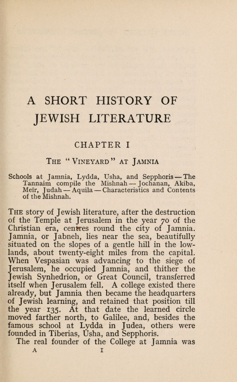 A SHORT HISTORY OF JEWISH LITERATURE CHAPTER I The “Vineyard” at Jamnia Schools at J amnia, Lydda, Usha, and Sepphoris — The Tannaim compile the Mishnah—Jochanan, Akiba, Me'ir, Judah — Aquila — Characteristics and Contents of the Mishnah. The story of Jewish literature, after the destruction of the Temple at Jerusalem in the year 70 of the Christian era, centres round the city of J amnia. Jamnia, or Jabneh, lies near the sea, beautifully situated on the slopes of a gentle hill in the low¬ lands, about twenty-eight miles from the capital. When Vespasian was advancing to the siege of Jerusalem, he occupied Jamnia, and thither the Jewish Synhedrion, or Great Council, transferred itself when Jerusalem fell. A college existed there already, but Jamnia then became the headquarters of Jewish learning, and retained that position till the year 135. At that date the learned circle moved farther north, to Galilee, and, besides the famous school at Lydda in Judea, others were founded in Tiberias, Usha, and Sepphoris. The real founder of the College at Jamnia was