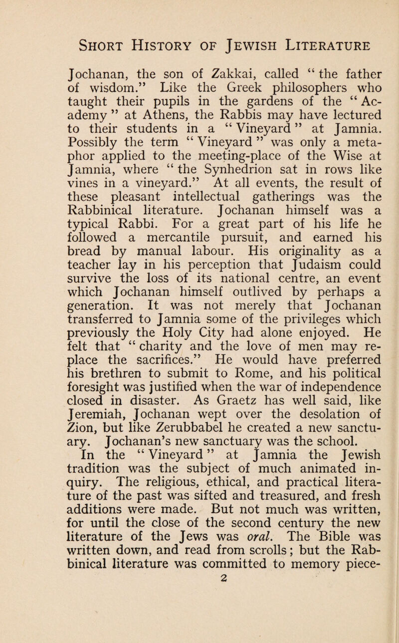 Jochanan, the son of Zakkai, called “ the father of wisdom.” Like the Greek philosophers who taught their pupils in the gardens of the “ Ac¬ ademy ” at Athens, the Rabbis may have lectured to their students in a “Vineyard” at Jamnia. Possibly the term “ Vineyard ” was only a meta¬ phor applied to the meeting-place of the Wise at Jamnia, where “ the Synhedrion sat in rows like vines in a vineyard.” At all events, the result of these pleasant intellectual gatherings was the Rabbinical literature. Jochanan himself was a typical Rabbi. For a great part of his life he followed a mercantile pursuit, and earned his bread by manual labour. His originality as a teacher lay in his perception that Judaism could survive the loss of its national centre, an event which Jochanan himself outlived by perhaps a generation. It was not merely that Jochanan transferred to Jamnia some of the privileges which previously the Holy City had alone enjoyed. He felt that “ charity and the love of men may re¬ place the sacrifices.” He would have preferred his brethren to submit to Rome, and his political foresight was justified when the war of independence closed in disaster. As Graetz has well said, like Jeremiah, Jochanan wept over the desolation of Zion, but like Zerubbabel he created a new sanctu¬ ary. Jochanan’s new sanctuary was the school. In the “Vineyard” at Jamnia the Jewish tradition was the subject of much animated in¬ quiry. The religious, ethical, and practical litera¬ ture of the past was sifted and treasured, and fresh additions were made. But not much was written, for until the close of the second century the new literature of the Jews was oral. The Bible was written down, and read from scrolls; but the Rab¬ binical literature was committed to memory piece-