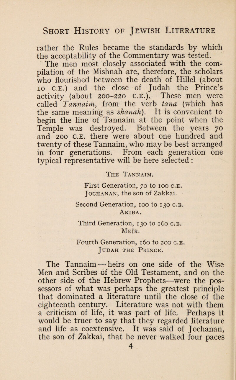 rather the Rules became the standards by which the acceptability of the Commentary was tested. The men most closely associated with the com¬ pilation of the Mishnah are, therefore, the scholars who flourished between the death of Hillel (about io c.e.) and the close of Judah the Prince’s activity (about 200-220 c.E.). These men were called Tannaim, from the verb tana (which has the same meaning as shanah). It is convenient to begin the line of Tannaim at the point when the Temple was destroyed. Between the years 70 and 200 c.E. there were about one hundred and twenty of these Tannaim, who may be best arranged in four generations. From each generation one typical representative will be here selected : The Tannaim. First Generation, 70 to 100 c.E. Jochanan, the son of Zakkai. Second Generation, 100 to 130 c.e. Akiba. Third Generation, 130 to 160 c.e. Meir. Fourth Generation, 160 to 200 c.e. Judah the Prince. The Tannaim — heirs on one side of the Wise Men and Scribes of the Old Testament, and on the other side of the Hebrew Prophets—were the pos¬ sessors of what was perhaps the greatest principle that dominated a literature until the close of the eighteenth century. Literature was not with them a criticism of life, it was part of life. Perhaps it would be truer to say that they regarded literature and life as coextensive. It was said of Jochanan, the son of Zakkai, that he never walked four paces