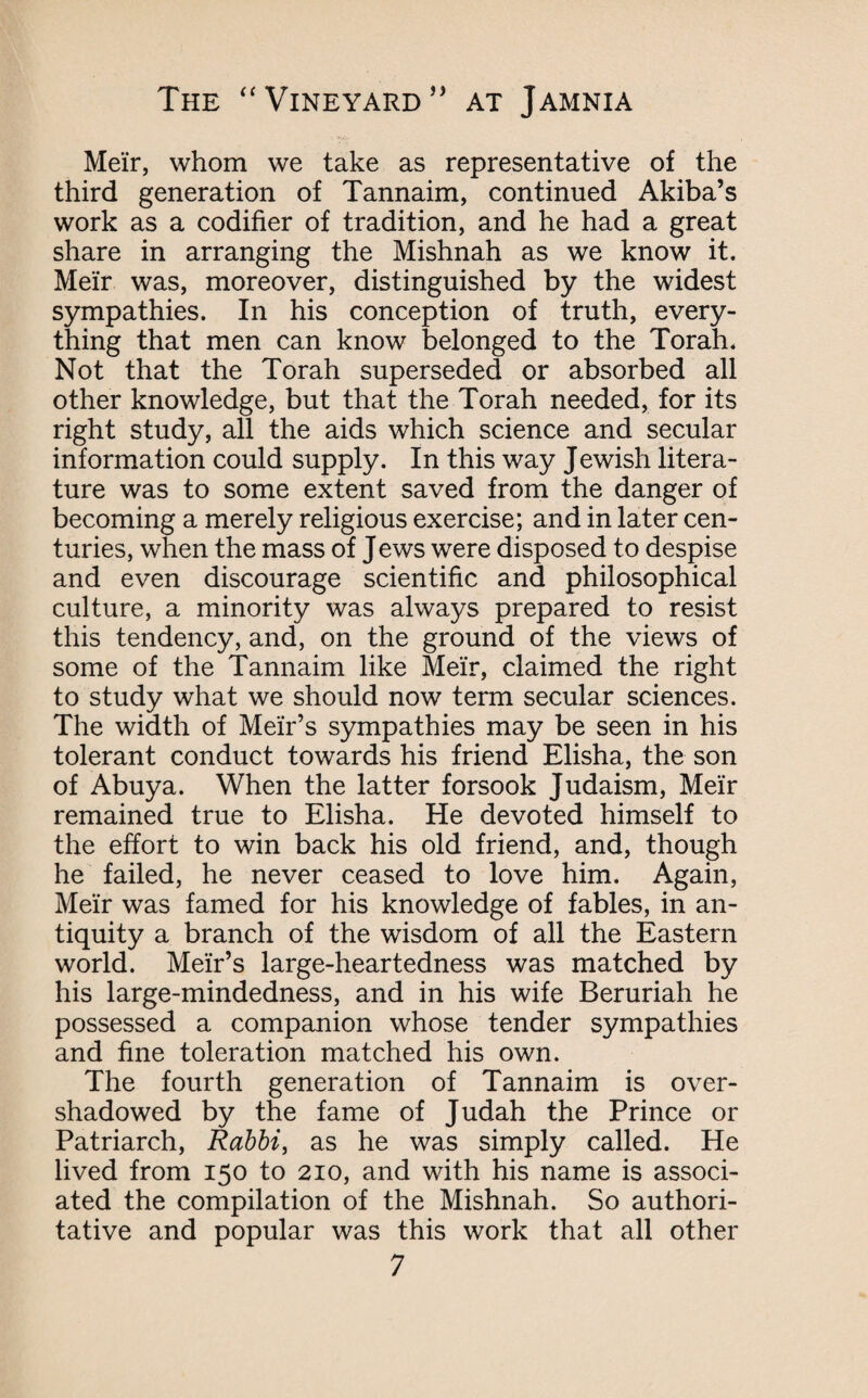 Meir, whom we take as representative of the third generation of Tannaim, continued Akiba’s work as a codifier of tradition, and he had a great share in arranging the Mishnah as we know it. Meir was, moreover, distinguished by the widest sympathies. In his conception of truth, every¬ thing that men can know belonged to the Torah. Not that the Torah superseded or absorbed all other knowledge, but that the Torah needed, for its right study, all the aids which science and secular information could supply. In this way Jewish litera¬ ture was to some extent saved from the danger of becoming a merely religious exercise; and in later cen¬ turies, when the mass of J ews were disposed to despise and even discourage scientific and philosophical culture, a minority was always prepared to resist this tendency, and, on the ground of the views of some of the Tannaim like Meir, claimed the right to study what we should now term secular sciences. The width of Meir’s sympathies may be seen in his tolerant conduct towards his friend Elisha, the son of Abuya. When the latter forsook Judaism, Meir remained true to Elisha. He devoted himself to the effort to win back his old friend, and, though he failed, he never ceased to love him. Again, Meir was famed for his knowledge of fables, in an¬ tiquity a branch of the wisdom of all the Eastern world. Meir’s large-heartedness was matched by his large-mindedness, and in his wife Beruriah he possessed a companion whose tender sympathies and fine toleration matched his own. The fourth generation of Tannaim is over¬ shadowed by the fame of Judah the Prince or Patriarch, Rabbi, as he was simply called. He lived from 150 to 210, and with his name is associ¬ ated the compilation of the Mishnah. So authori¬ tative and popular was this work that all other