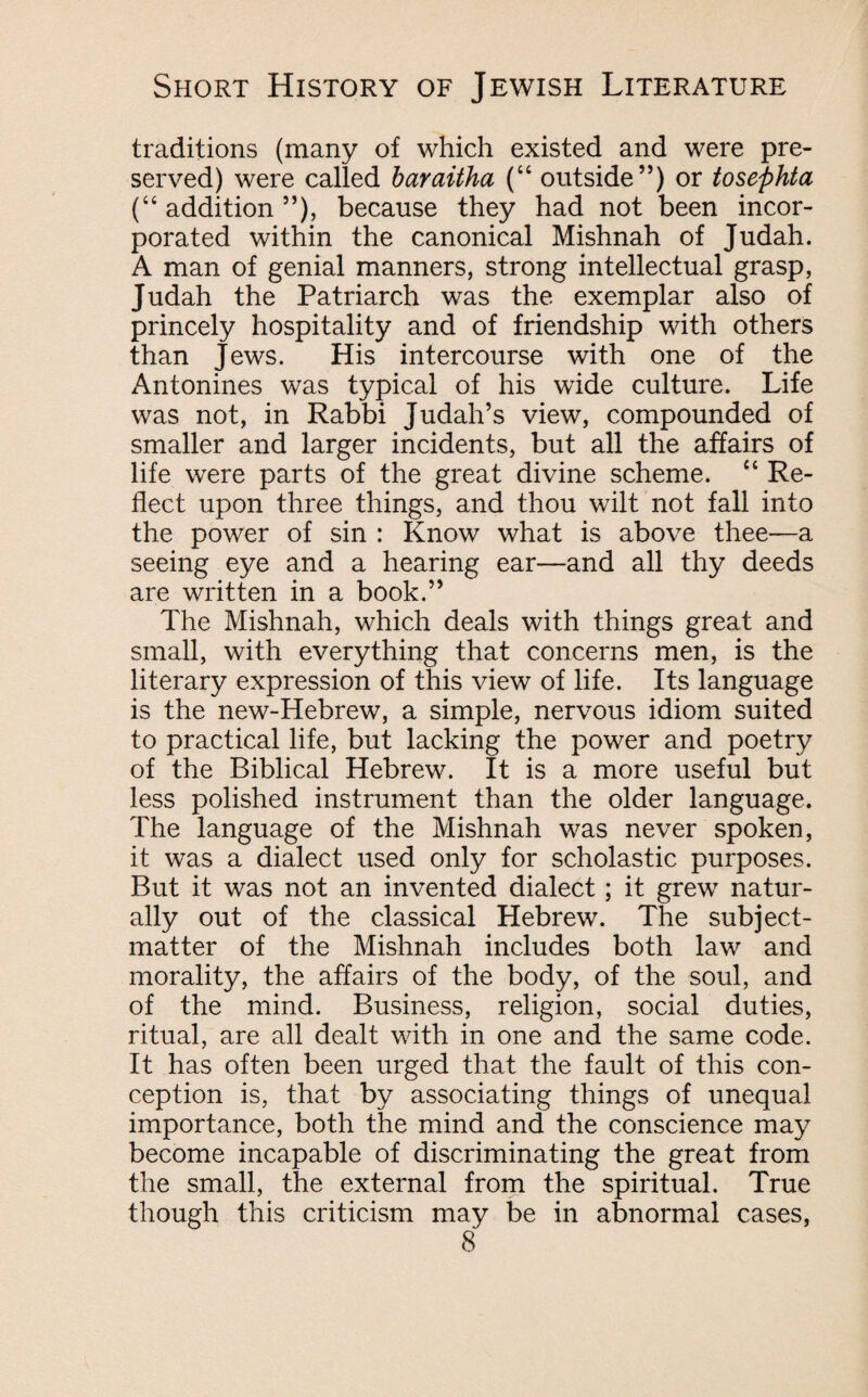 traditions (many of which existed and were pre¬ served) were called baraitha (“ outside”) or tosephta (“ addition ”), because they had not been incor¬ porated within the canonical Mishnah of Judah. A man of genial manners, strong intellectual grasp, Judah the Patriarch was the exemplar also of princely hospitality and of friendship with others than Jews. His intercourse with one of the Antonines was typical of his wide culture. Life was not, in Rabbi Judah’s view, compounded of smaller and larger incidents, but all the affairs of life were parts of the great divine scheme. “ Re¬ flect upon three things, and thou wilt not fall into the power of sin : Know what is above thee—a seeing eye and a hearing ear—and all thy deeds are written in a book.” The Mishnah, which deals with things great and small, with everything that concerns men, is the literary expression of this view of life. Its language is the new-Hebrew, a simple, nervous idiom suited to practical life, but lacking the power and poetry of the Biblical Hebrew. It is a more useful but less polished instrument than the older language. The language of the Mishnah was never spoken, it was a dialect used only for scholastic purposes. But it was not an invented dialect ; it grew natur¬ ally out of the classical Hebrew. The subject- matter of the Mishnah includes both law and morality, the affairs of the body, of the soul, and of the mind. Business, religion, social duties, ritual, are all dealt with in one and the same code. It has often been urged that the fault of this con¬ ception is, that by associating things of unequal importance, both the mind and the conscience may become incapable of discriminating the great from the small, the external from the spiritual. True though this criticism may be in abnormal cases,