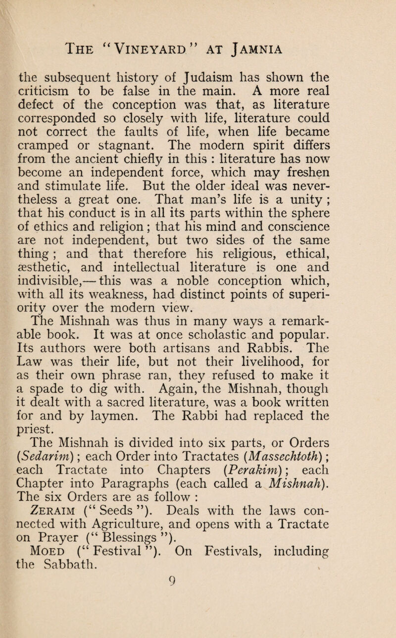 the subsequent history of Judaism has shown the criticism to be false in the main. A more real defect of the conception was that, as literature corresponded so closely with life, literature could not correct the faults of life, when life became cramped or stagnant. The modern spirit differs from the ancient chiefly in this : literature has now become an independent force, which may freshen and stimulate life. But the older ideal was never¬ theless a great one. That man’s life is a unity ; that his conduct is in all its parts within the sphere of ethics and religion; that his mind and conscience are not independent, but two sides of the same thing; and that therefore his religious, ethical, aesthetic, and intellectual literature is one and indivisible,— this was a noble conception which, with all its weakness, had distinct points of superi¬ ority over the modern view. The Mishnah was thus in many ways a remark¬ able book. It was at once scholastic and popular. Its authors were both artisans and Rabbis. The Law was their life, but not their livelihood, for as their own phrase ran, they refused to make it a spade to dig with. Again, the Mishnah, though it dealt with a sacred literature, was a book written for and by laymen. The Rabbi had replaced the priest. The Mishnah is divided into six parts, or Orders (Sedarim); each Order into Tractates (Massechtoth); each Tractate into Chapters (Perakim); each Chapter into Paragraphs (each called a Mishnah). The six Orders are as follow : Zeraim (“ Seeds ”). Deals with the laws con¬ nected with Agriculture, and opens with a Tractate on Prayer (“ Blessings ”). Moed (“ Festival ”). On Festivals, including the Sabbath.