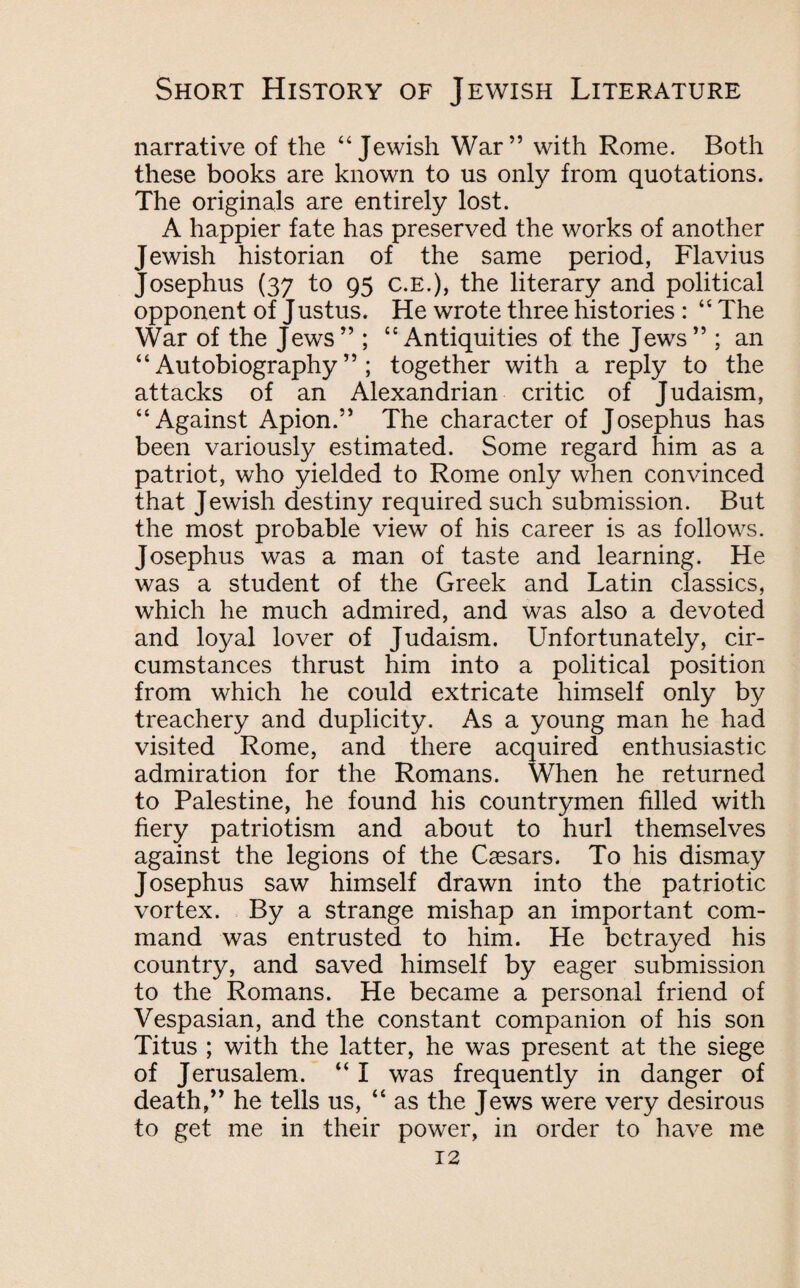 narrative of the “Jewish War” with Rome. Both these books are known to us only from quotations. The originals are entirely lost. A happier fate has preserved the works of another Jewish historian of the same period, Flavius Josephus (37 to 95 c.E.), the literary and political opponent of Justus. He wrote three histories : “ The War of the Jews” ; “Antiquities of the Jews” ; an “Autobiography”; together with a reply to the attacks of an Alexandrian critic of Judaism, “Against Apion.” The character of Josephus has been variously estimated. Some regard him as a patriot, who yielded to Rome only when convinced that Jewish destiny required such submission. But the most probable view of his career is as follows. Josephus was a man of taste and learning. He was a student of the Greek and Latin classics, which he much admired, and was also a devoted and loyal lover of Judaism. Unfortunately, cir¬ cumstances thrust him into a political position from which he could extricate himself only by treachery and duplicity. As a young man he had visited Rome, and there acquired enthusiastic admiration for the Romans. When he returned to Palestine, he found his countrymen filled with fiery patriotism and about to hurl themselves against the legions of the Caesars. To his dismay Josephus saw himself drawn into the patriotic vortex. By a strange mishap an important com¬ mand was entrusted to him. He betrayed his country, and saved himself by eager submission to the Romans. He became a personal friend of Vespasian, and the constant companion of his son Titus ; with the latter, he was present at the siege of Jerusalem. “ I was frequently in danger of death,” he tells us, “ as the Jews were very desirous to get me in their power, in order to have me