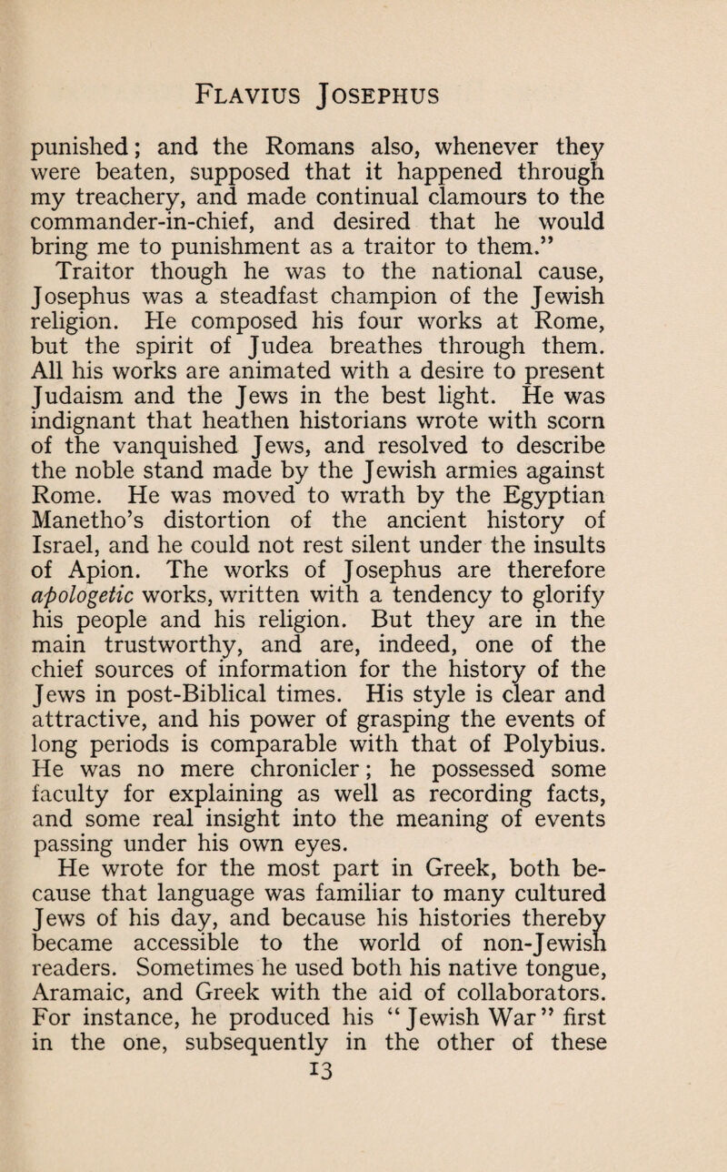 punished; and the Romans also, whenever they were beaten, supposed that it happened through my treachery, and made continual clamours to the commander-in-chief, and desired that he would bring me to punishment as a traitor to them.” Traitor though he was to the national cause, Josephus was a steadfast champion of the Jewish religion. He composed his four works at Rome, but the spirit of Judea breathes through them. All his works are animated with a desire to present Judaism and the Jews in the best light. He was indignant that heathen historians wrote with scorn of the vanquished Jews, and resolved to describe the noble stand made by the Jewish armies against Rome. He was moved to wrath by the Egyptian Manetho’s distortion of the ancient history of Israel, and he could not rest silent under the insults of Apion. The works of Josephus are therefore apologetic works, written with a tendency to glorify his people and his religion. But they are in the main trustworthy, and are, indeed, one of the chief sources of information for the history of the Jews in post-Biblical times. His style is clear and attractive, and his power of grasping the events of long periods is comparable with that of Polybius. He was no mere chronicler; he possessed some faculty for explaining as well as recording facts, and some real insight into the meaning of events passing under his own eyes. He wrote for the most part in Greek, both be¬ cause that language was familiar to many cultured Jews of his day, and because his histories thereby became accessible to the world of non-Jewish readers. Sometimes he used both his native tongue, Aramaic, and Greek with the aid of collaborators. For instance, he produced his “Jewish War” first in the one, subsequently in the other of these