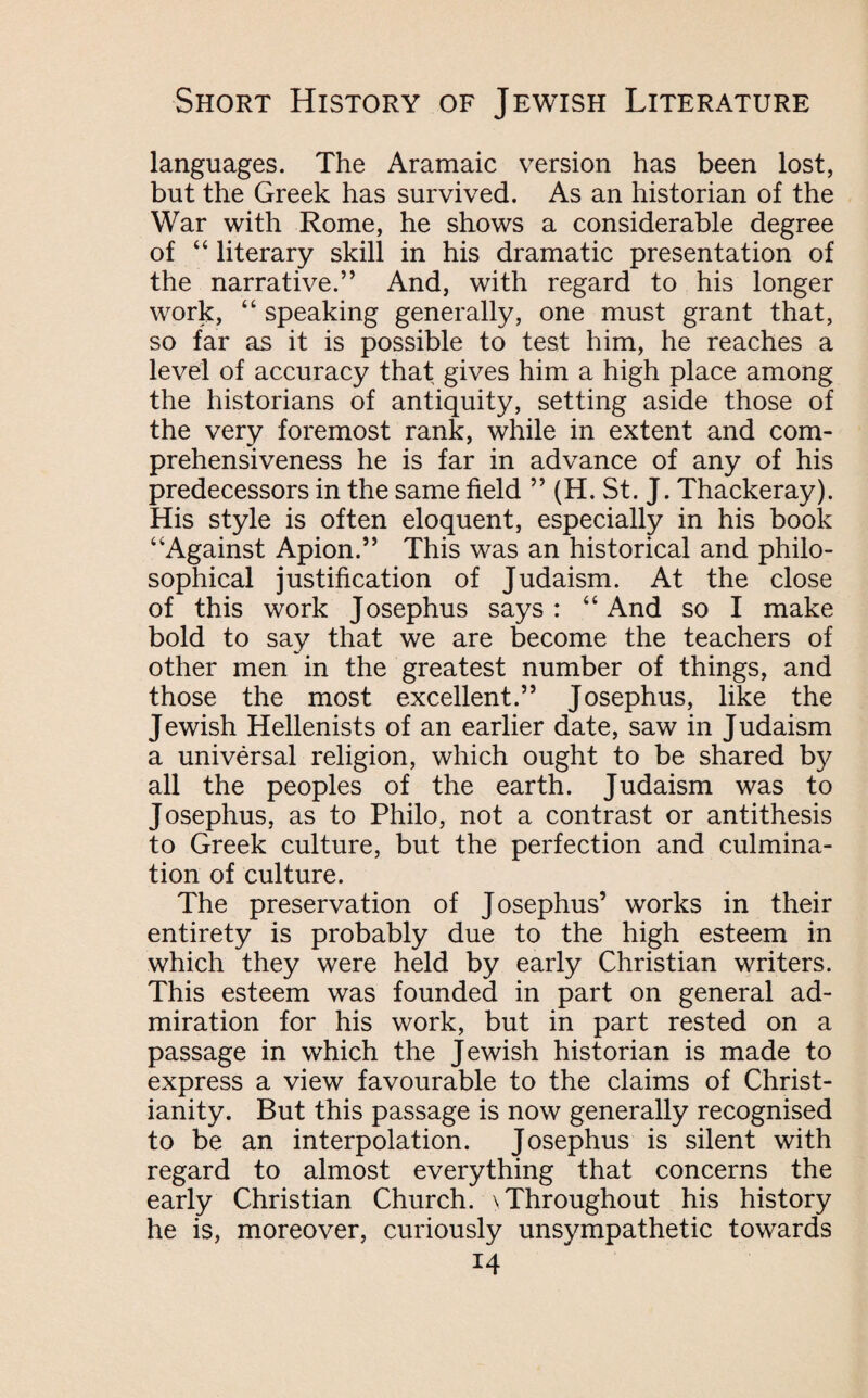 languages. The Aramaic version has been lost, but the Greek has survived. As an historian of the War with Rome, he shows a considerable degree of “ literary skill in his dramatic presentation of the narrative.” And, with regard to his longer work, “ speaking generally, one must grant that, so far as it is possible to test him, he reaches a level of accuracy that gives him a high place among the historians of antiquity, setting aside those of the very foremost rank, while in extent and com¬ prehensiveness he is far in advance of any of his predecessors in the same field ” (H. St. J. Thackeray). His style is often eloquent, especially in his book “Against Apion.” This was an historical and philo¬ sophical justification of Judaism. At the close of this work Josephus says: “And so I make bold to say that we are become the teachers of other men in the greatest number of things, and those the most excellent.” Josephus, like the Jewish Hellenists of an earlier date, saw in Judaism a universal religion, which ought to be shared by all the peoples of the earth. Judaism was to Josephus, as to Philo, not a contrast or antithesis to Greek culture, but the perfection and culmina¬ tion of culture. The preservation of Josephus’ works in their entirety is probably due to the high esteem in which they were held by early Christian writers. This esteem was founded in part on general ad¬ miration for his work, but in part rested on a passage in which the Jewish historian is made to express a view favourable to the claims of Christ¬ ianity. But this passage is now generally recognised to be an interpolation. Josephus is silent with regard to almost everything that concerns the early Christian Church. \ Throughout his history he is, moreover, curiously unsympathetic towards *4