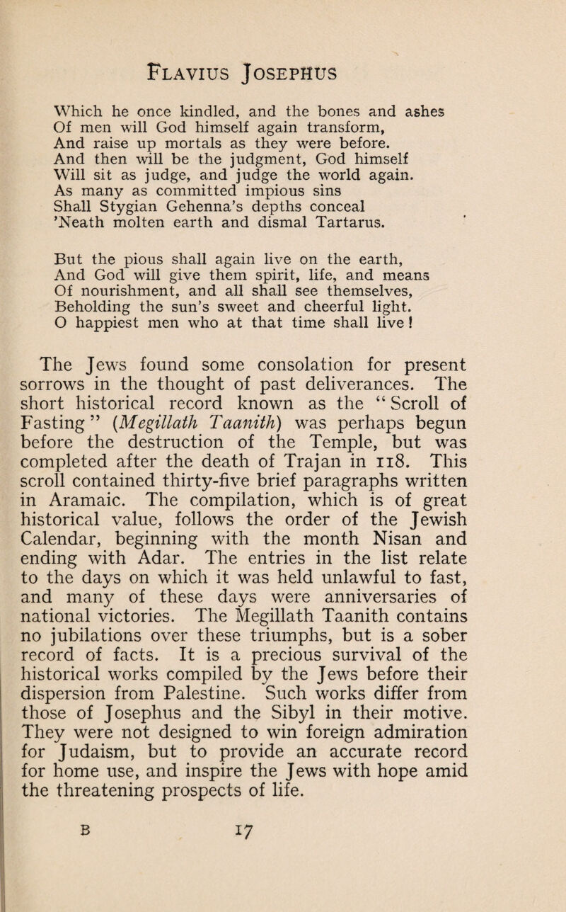 Which he once kindled, and the bones and ashes Of men will God himself again transform, And raise up mortals as they were before. And then will be the judgment, God himself Will sit as judge, and judge the world again. As many as committed impious sins Shall Stygian Gehenna’s depths conceal ’Neath molten earth and dismal Tartarus. But the pious shall again live on the earth, And God will give them spirit, life, and means Of nourishment, and all shall see themselves, Beholding the sun’s sweet and cheerful light. O happiest men who at that time shall live ! The Jews found some consolation for present sorrows in the thought of past deliverances. The short historical record known as the “ Scroll of Fasting” (Megillath Taanith) was perhaps begun before the destruction of the Temple, but was completed after the death of Trajan in n8. This scroll contained thirty-five brief paragraphs written in Aramaic. The compilation, which is of great historical value, follows the order of the Jewish Calendar, beginning with the month Nisan and ending with Adar. The entries in the list relate to the days on which it was held unlawful to fast, and many of these days were anniversaries of national victories. The Megillath Taanith contains no jubilations over these triumphs, but is a sober record of facts. It is a precious survival of the historical works compiled by the Jews before their dispersion from Palestine. Such works differ from those of Josephus and the Sibyl in their motive. They were not designed to win foreign admiration for Judaism, but to provide an accurate record for home use, and inspire the Jews with hope amid the threatening prospects of life. B *7