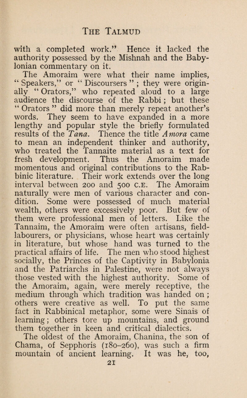 with a completed work.” Hence it lacked the authority possessed by the Mishnah and the Baby¬ lonian commentary on it. The Amoraim were what their name implies, “ Speakers,” or “ Discoursers ” ; they were origin¬ ally 44 Orators,” who repeated aloud to a large audience the discourse of the Rabbi; but these “ Orators ” did more than merely repeat another’s words. They seem to have expanded in a more lengthy and popular style the briefly formulated results of the Tana. Thence the title Amor a came to mean an independent thinker and authority, who treated the Tannaite material as a text for fresh development. Thus the Amoraim made momentous and original contributions to the Rab¬ binic literature. Their work extends over the long interval between 200 and 500 c.E. The Amoraim naturally were men of various character and con¬ dition. Some were possessed of much material wealth, others were excessively poor. But few of them were professional men of letters. Like the Tannaim, the Amoraim were often artisans, field- labourers, or physicians, whose heart was certainly in literature, but whose hand was turned to the practical affairs of life. The men who stood highest socially, the Princes of the Captivity in Babylonia and the Patriarchs in Palestine, were not always those vested with the highest authority. Some of the Amoraim, again, were merely receptive, the medium through which tradition was handed on ; others were creative as well. To put the same fact in Rabbinical metaphor, some were Sinais of learning; others tore up mountains, and ground them together in keen and critical dialectics. The oldest of the Amoraim, Chanina, the son of Chama, of Sepphoris (180-260), was such a firm mountain of ancient learning. It was he, too,