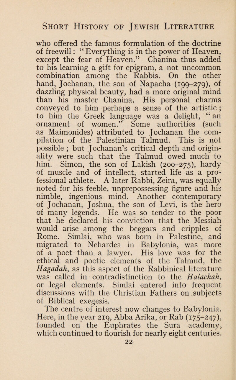 who offered the famous formulation of the doctrine of freewill: “ Everything is in the power of Heaven, except the fear of Heaven.” Chanina thus added to his learning a gift for epigram, a not uncommon combination among the Rabbis. On the other hand, Jochanan, the son of Napacha (199-279), of dazzling physical beauty, had a more original mind than his master Chanina. His personal charms conveyed to him perhaps a sense of the artistic ; to him the Greek language was a delight, “ an ornament of women.” Some authorities (such as Maimonides) attributed to Jochanan the com¬ pilation of the Palestinian Talmud. This is not possible ; but Jochanan’s critical depth and origin¬ ality were such that the Talmud owed much to him. Simon, the son of Lakish (200-275), hardy of muscle and of intellect, started life as a pro¬ fessional athlete. A later Rabbi, Zeira, was equally noted for his feeble, unprepossessing figure and his nimble, ingenious mind. Another contemporary of Jochanan, Joshua, the son of Levi, is the hero of many legends. He was so tender to the poor that he declared his conviction that the Messiah would arise among the beggars and cripples of Rome. Simlai, who was born in Palestine, and migrated to Nehardea in Babylonia, was more of a poet than a lawyer. His love was for the ethical and poetic elements of the Talmud, the Hagadah, as this aspect of the Rabbinical literature was called in contradistinction to the Halachah, or legal elements. Simlai entered into frequent discussions with the Christian Fathers on subjects of Biblical exegesis. The centre of interest now changes to Babylonia. Here, in the year 219, Abba Arika, or Rab (175-247), founded on the Euphrates the Sura academy, which continued to flourish for nearly eight centuries.