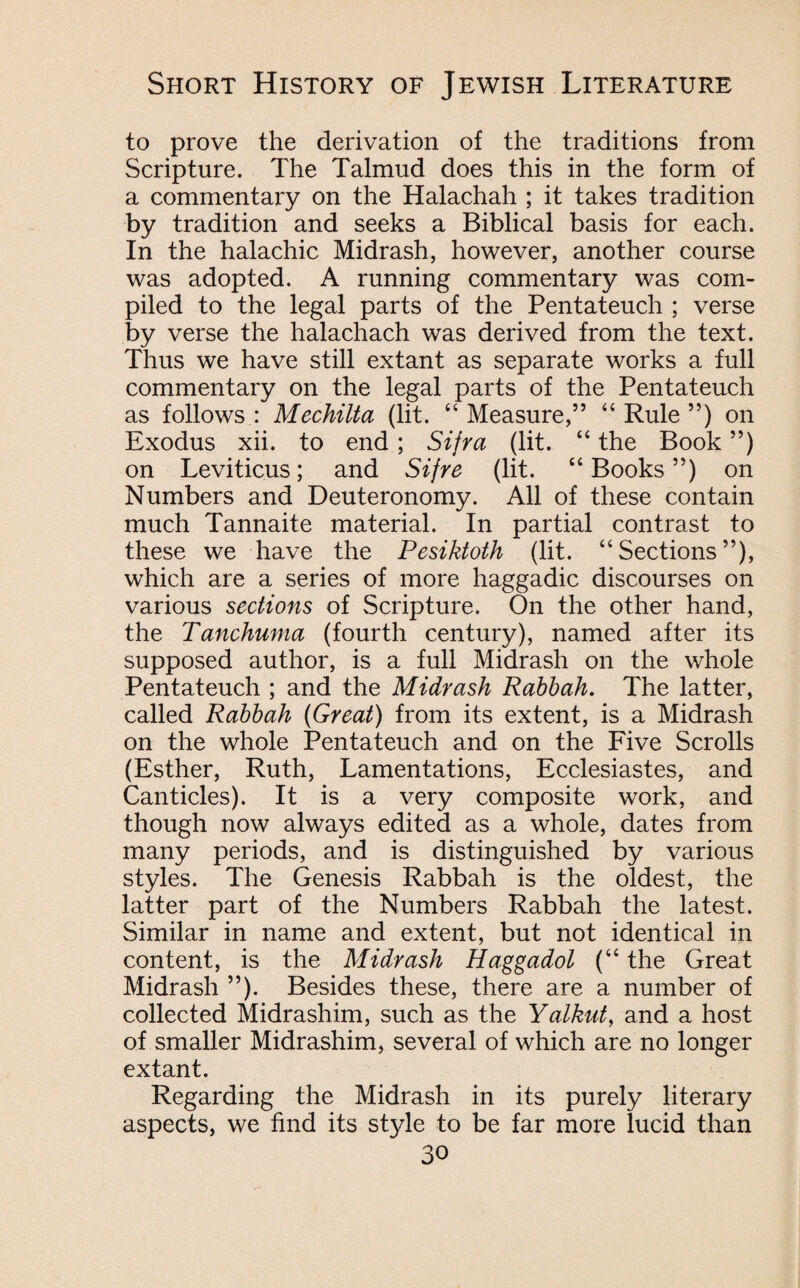 to prove the derivation of the traditions from Scripture. The Talmud does this in the form of a commentary on the Halachah ; it takes tradition by tradition and seeks a Biblical basis for each. In the halachic Midrash, however, another course was adopted. A running commentary was com¬ piled to the legal parts of the Pentateuch ; verse by verse the halachach was derived from the text. Thus we have still extant as separate works a full commentary on the legal parts of the Pentateuch as follows : Mechilta (lit. “ Measure,” “ Rule ”) on Exodus xii. to end; Sifra (lit. “ the Book ”) on Leviticus; and Sifre (lit. “Books”) on Numbers and Deuteronomy. All of these contain much Tannaite material. In partial contrast to these we have the Pesiktoth (lit. “Sections”), which are a series of more haggadic discourses on various sections of Scripture. On the other hand, the Tanchuma (fourth century), named after its supposed author, is a full Midrash on the whole Pentateuch ; and the Midrash Rabbah. The latter, called Rabbah (Great) from its extent, is a Midrash on the whole Pentateuch and on the Five Scrolls (Esther, Ruth, Lamentations, Ecclesiastes, and Canticles). It is a very composite work, and though now always edited as a whole, dates from many periods, and is distinguished by various styles. The Genesis Rabbah is the oldest, the latter part of the Numbers Rabbah the latest. Similar in name and extent, but not identical in content, is the Midrash Haggadol (“ the Great Midrash ”). Besides these, there are a number of collected Midrashim, such as the Yalkut, and a host of smaller Midrashim, several of which are no longer extant. Regarding the Midrash in its purely literary aspects, we find its style to be far more lucid than