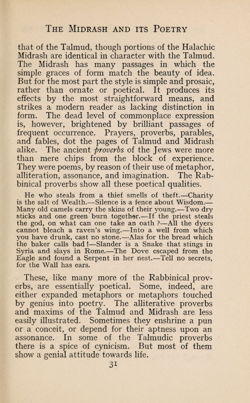 that of the Talmud, though portions of the Halachic Midrash are identical in character with the Talmud. The Midrash has many passages in which the simple graces of form match the beauty of idea. But for the most part the style is simple and prosaic, rather than ornate or poetical. It produces its effects by the most straightforward means, and strikes a modern reader as lacking distinction in form. The dead level of commonplace expression is, however, brightened by brilliant passages of frequent occurrence. Prayers, proverbs, parables, and fables, dot the pages of Talmud and Midrash alike. The ancient proverbs of the Jews were more than mere chips from the block of experience. They were poems, by reason of their use of metaphor, alliteration, assonance, and imagination. The Rab¬ binical proverbs show all these poetical qualities. He who steals from a thief smells of theft.—-Charity is the salt of Wealth.—Silence is a fence about Wisdom.— Many old camels carry the skins of their young.—Two dry sticks and one green burn together.—If the priest steals the god, on what can one take an oath ?—All the dyers cannot bleach a raven’s wing.—Into a well from which you have drunk, cast no stone.—Alas for the bread which the baker calls bad !—Slander is a Snake that stings in Syria and slays in Rome.—The Dove escaped from the Eagle and found a Serpent in her nest.—Tell no secrets, for the Wall has ears. These, like many more of the Rabbinical prov¬ erbs, are essentially poetical. Some, indeed, are either expanded metaphors or metaphors touched by genius into poetry. The alliterative proverbs and maxims of the Talmud and Midrash are less easily illustrated. Sometimes they enshrine a pun or a conceit, or depend for their aptness upon an assonance. In some of the Talmudic proverbs there is a spice of cynicism. But most of them show a genial attitude towards life. 3i