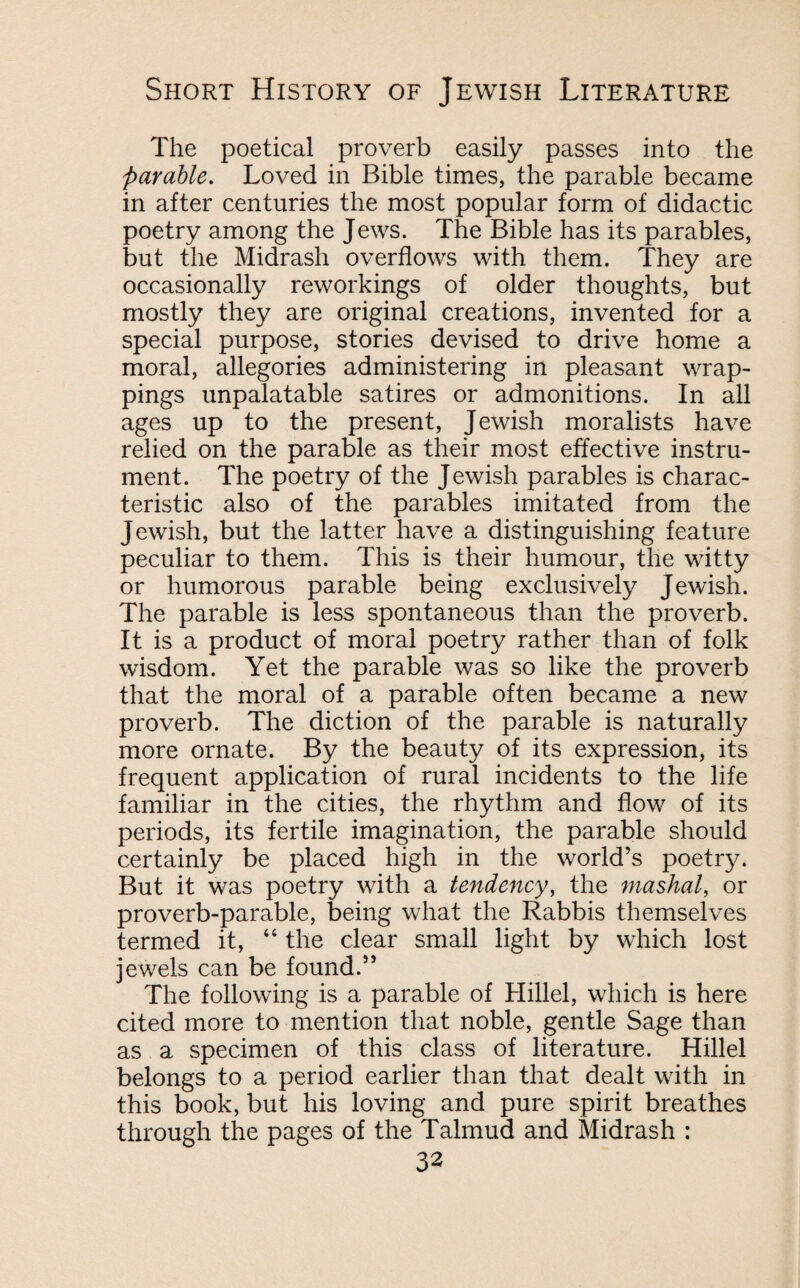 The poetical proverb easily passes into the Parable. Loved in Bible times, the parable became in after centuries the most popular form of didactic poetry among the Jews. The Bible has its parables, but the Midrash overflows with them. They are occasionally reworkings of older thoughts, but mostly they are original creations, invented for a special purpose, stories devised to drive home a moral, allegories administering in pleasant wrap¬ pings unpalatable satires or admonitions. In all ages up to the present, Jewish moralists have relied on the parable as their most effective instru¬ ment. The poetry of the Jewish parables is charac¬ teristic also of the parables imitated from the Jewish, but the latter have a distinguishing feature peculiar to them. This is their humour, the witty or humorous parable being exclusively Jewish. The parable is less spontaneous than the proverb. It is a product of moral poetry rather than of folk wisdom. Yet the parable was so like the proverb that the moral of a parable often became a new proverb. The diction of the parable is naturally more ornate. By the beauty of its expression, its frequent application of rural incidents to the life familiar in the cities, the rhythm and flow of its periods, its fertile imagination, the parable should certainly be placed high in the world’s poetry. But it was poetry with a tendency, the mashal, or proverb-parable, being what the Rabbis themselves termed it, 44 the clear small light by which lost jewels can be found.” The following is a parable of Hillel, which is here cited more to mention that noble, gentle Sage than as a specimen of this class of literature. Hillel belongs to a period earlier than that dealt with in this book, but his loving and pure spirit breathes through the pages of the Talmud and Midrash :