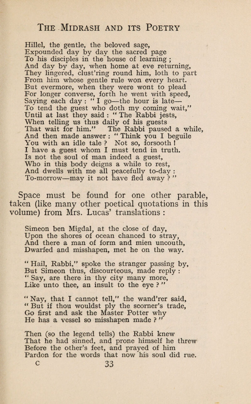 Hillel, the gentle, the beloved sage, Expounded day by day the sacred page To his disciples in the house of learning ; And day by day, when home at eve returning, They lingered, clust’ring round him, loth to part From him whose gentle rule won every heart. But evermore, when they were wont to plead For longer converse, forth he went with speed, Saying each day : “I go—the hour is late— To tend the guest who doth my coming wait, Until at last they said : “ The Rabbi jests, When telling us thus daily of his guests That wait for him.” The Rabbi paused a while, And then made answer : “ Think you I beguile You with an idle tale ? Not so, forsooth ! I have a guest whom I must tend in truth. Is not the soul of man indeed a guest, Who in this body deigns a while to rest. And dwells with me all peacefully to-day : To-morrow—may it not have fled away ? ” Space must be found for one other parable, taken (like many other poetical quotations in this volume) from Mrs. Lucas’ translations : Simeon ben Migdal, at the close of day, Upon the shores of ocean chanced to stray, And there a man of form and mien uncouth. Dwarfed and misshapen, met he on the way. “ Hail, Rabbi,” spoke the stranger passing by. But Simeon thus, discourteous, made reply : “ Say, are there in thy city many more. Like unto thee, an insult to the eye ? ” “ Nay, that I cannot tell,” the wand’rer said, “ But if thou wouldst ply the scorner’s trade. Go first and ask the Master Potter why He has a vessel so misshapen made ? ” Then (so the legend tells) the Rabbi knew That he had sinned, and prone himself he threw Before the other’s feet, and prayed of him Pardon for the words that now his soul did rue.