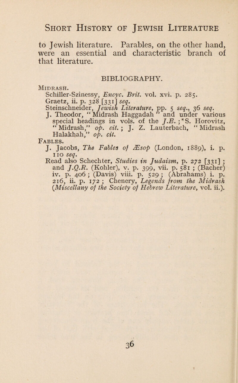 to Jewish literature. Parables, on the other hand, were an essential and characteristic branch of that literature. BIBLIOGRAPHY. Midrash. Schiller-Szinessy, Encyc. Brit. vol. xvi. p. 285. Graetz, ii. p. 328 [331] seq. Steinschneider, Jewish Literature, pp. 5 seq., 36 seq. J. Theodor, “ Midrash Haggadah ” and under various special headings in vols. of the J.E.;VS. Horovitz, “ Midrash,” op. cit. ; J. Z. Lauterbach, “ Midrash Halakhah,” op. cit. Fables. J. Jacobs, The Fables of TEsop (London, 1889), i. p. no seq. Read also Schechter, Studies in Judaism, p. 272 [331] ; and J.Q.R. (Kohler), v. p. 399, vii. p. 581 ; (Bacher) iv. p. 406 ; (Davis) viii. p. 529 ; (Abrahams) i. p. 216, ii. p. 172 ; Chenery, Legends from the Midrash (.Miscellany of the Society of Hebrew Literature, vol. ii.).