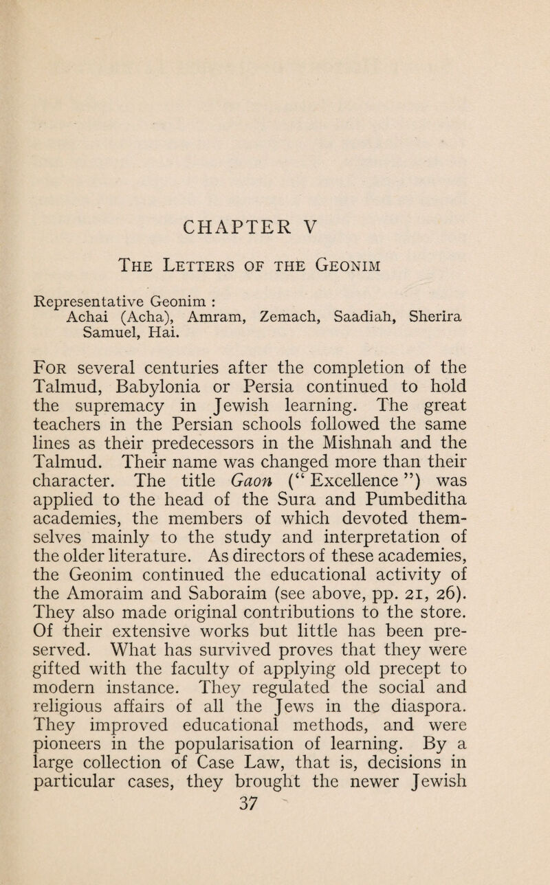 The Letters of the Geonim Representative Geonim : Achai (Acha), Amram, Zemach, Saadiati, Sherira Samuel, Hai. For several centuries after the completion of the Talmud, Babylonia or Persia continued to hold the supremacy in Jewish learning. The great teachers in the Persian schools followed the same lines as their predecessors in the Mishnah and the Talmud. Their name was changed more than their character. The title Gaon (“ Excellence ”) was applied to the head of the Sura and Pumbeditha academies, the members of which devoted them¬ selves mainly to the study and interpretation of the older literature. As directors of these academies, the Geonim continued the educational activity of the Amoraim and Saboraim (see above, pp. 21, 26). They also made original contributions to the store. Of their extensive works but little has been pre¬ served. What has survived proves that they were gifted with the faculty of applying old precept to modern instance. They regulated the social and religious affairs of all the Jews in the diaspora. They improved educational methods, and were pioneers in the popularisation of learning. By a large collection of Case Law, that is, decisions in particular cases, they brought the newer Jewish