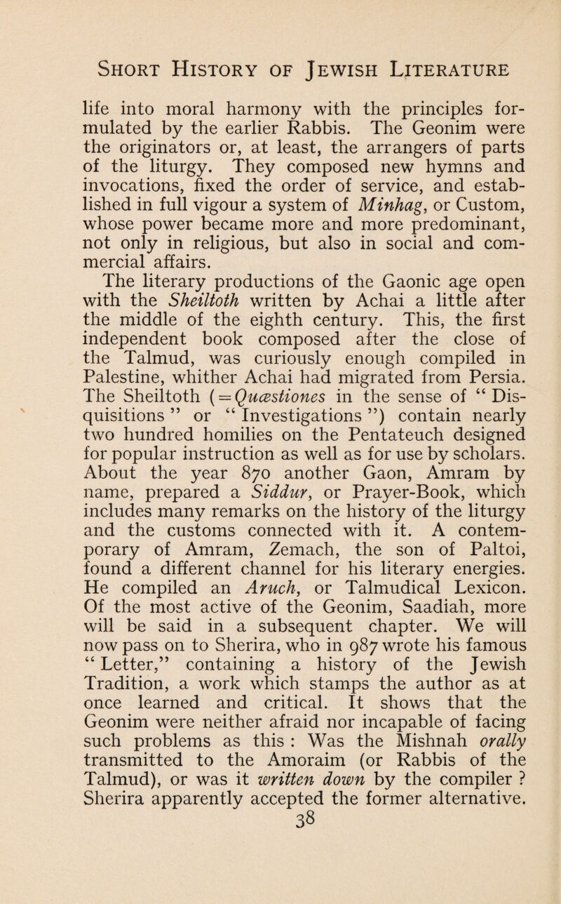 life into moral harmony with the principles for¬ mulated by the earlier Rabbis. The Geonim were the originators or, at least, the arrangers of parts of the liturgy. They composed new hymns and invocations, fixed the order of service, and estab¬ lished in full vigour a system of Minhag, or Custom, whose power became more and more predominant, not only in religious, but also in social and com¬ mercial affairs. The literary productions of the Gaonic age open with the Sheiltoth written by Achai a little after the middle of the eighth century. This, the first independent book composed after the close of the Talmud, was curiously enough compiled in Palestine, whither Achai had migrated from Persia. The Sheiltoth ( — Qucestiones in the sense of “Dis¬ quisitions ” or “ Investigations ”) contain nearly two hundred homilies on the Pentateuch designed for popular instruction as well as for use by scholars. About the year 870 another Gaon, Amram by name, prepared a Siddur, or Prayer-Book, which includes many remarks on the history of the liturgy and the customs connected with it. A contem¬ porary of Amram, Zemach, the son of Paltoi, found a different channel for his literary energies. He compiled an Aruch, or Talmudical Lexicon. Of the most active of the Geonim, Saadiah, more will be said in a subsequent chapter. We will now pass on to Sherira, who in 987 wrote his famous “ Letter,” containing a history of the Jewish Tradition, a work which stamps the author as at once learned and critical. It shows that the Geonim were neither afraid nor incapable of facing such problems as this : Was the Mishnah orally transmitted to the Amoraim (or Rabbis of the Talmud), or was it written down by the compiler ? Sherira apparently accepted the former alternative.