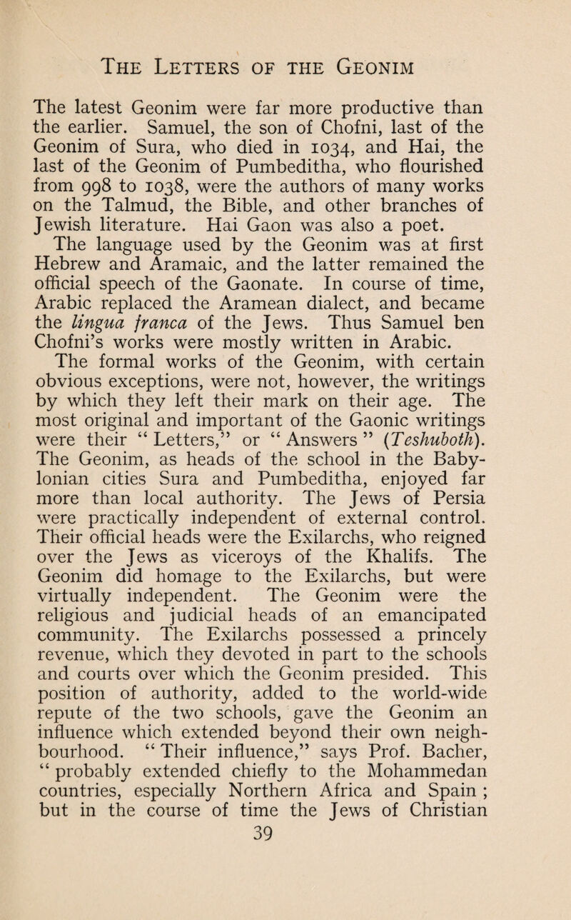 The latest Geonim were far more productive than the earlier. Samuel, the son of Chofni, last of the Geonim of Sura, who died in 1034, and Hai, the last of the Geonim of Pumbeditha, who flourished from 998 to 1038, were the authors of many works on the Talmud, the Bible, and other branches of Jewish literature. Hai Gaon was also a poet. The language used by the Geonim was at first Hebrew and Aramaic, and the latter remained the official speech of the Gaonate. In course of time, Arabic replaced the Aramean dialect, and became the lingua franca of the Jews. Thus Samuel ben Chofni’s works were mostly written in Arabic. The formal works of the Geonim, with certain obvious exceptions, were not, however, the writings by which they left their mark on their age. The most original and important of the Gaonic writings were their “ Letters,” or “ Answers ” (Teshuboth). The Geonim, as heads of the school in the Baby¬ lonian cities Sura and Pumbeditha, enjoyed far more than local authority. The Jews of Persia were practically independent of external control. Their official heads were the Exilarchs, who reigned over the Jews as viceroys of the Khalifs. The Geonim did homage to the Exilarchs, but were virtually independent. The Geonim were the religious and judicial heads of an emancipated community. The Exilarchs possessed a princely revenue, which they devoted in part to the schools and courts over which the Geonim presided. This position of authority, added to the world-wide repute of the two schools, gave the Geonim an influence which extended beyond their own neigh¬ bourhood. “ Their influence,” says Prof. Bacher, “ probably extended chiefly to the Mohammedan countries, especially Northern Africa and Spain ; but in the course of time the Jews of Christian