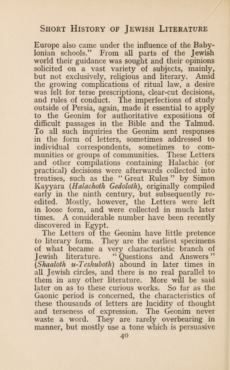 Europe also came under the influence of the Baby¬ lonian schools.” From all parts of the Jewish world their guidance was sought and their opinions solicited on a vast variety of subjects, mainly, but not exclusively, religious and literary. Amid the growing complications of ritual law, a desire was felt for terse prescriptions, clear-cut decisions, and rules of conduct. The imperfections of study outside of Persia, again, made it essential to apply to the Geonim for authoritative expositions of difficult passages in the Bible and the Talmud. To all such inquiries the Geonim sent responses in the form of letters, sometimes addressed to individual correspondents, sometimes to com¬ munities or groups of communities. These Letters and other compilations containing Halachic (or practical) decisions were afterwards collected into treatises, such as the “ Great Rules ” by Simon Kayyara (Halachoth Gedoloth), originally compiled early in the ninth century, but subsequently re- edited. Mostly, however, the Letters were left in loose form, and were collected in much later times. A considerable number have been recently discovered in Egypt. The Letters of the Geonim have little pretence to literary form. They are the earliest specimens of what became a very characteristic branch of Jewish literature. “Questions and Answers” (Shaaloth u-Teshuboth) abound in later times in all Jewish circles, and there is no real parallel to them in any other literature. More will be said later on as to these curious works. So far as the Gaonic period is concerned, the characteristics of these thousands of letters are lucidity of thought and terseness of expression. The Geonim never waste a word. They are rarely overbearing in manner, but mostly use a tone which is persuasive