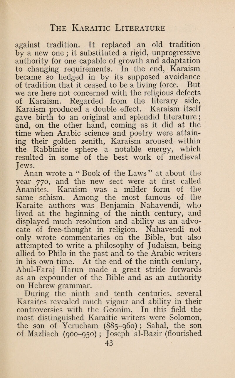 against tradition. It replaced an old tradition by a new one ; it substituted a rigid, unprogressive authority for one capable of growth and adaptation to changing requirements. In the end, Karaism became so hedged in by its supposed avoidance of tradition that it ceased to be a living force. But we are here not concerned with the religious defects of Karaism. Regarded from the literary side, Karaism produced a double effect. Karaism itself gave birth to an original and splendid literature; and, on the other hand, coming as it did at the time when Arabic science and poetry were attain¬ ing their golden zenith, Karaism aroused within the Rabbinite sphere a notable energy, which resulted in some of the best work of medieval Jews. Anan wrote a “ Book of the Laws” at about the year 770, and the new sect were at first called Ananites. Karaism was a milder form of the same schism. Among the most famous of the Karaite authors was Benjamin Nahavendi, who lived at the beginning of the ninth century, and displayed much resolution and ability as an advo¬ cate of free-thought in religion. Nahavendi not only wrote commentaries on the Bible, but also attempted to write a philosophy of Judaism, being allied to Philo in the past and to the Arabic writers in his own time. At the end of the ninth century, Abul-Faraj Harun made a great stride forwards as an expounder of the Bible and as an authority on Hebrew grammar. During the ninth and tenth centuries, several Karaites revealed much vigour and ability in their controversies with the Geonim. In this field the most distinguished Karaitic writers were Solomon, the son of Yerucham (885-960) ; Sahal, the son of Mazliach (900-950) ; Joseph al-Bazir (flourished