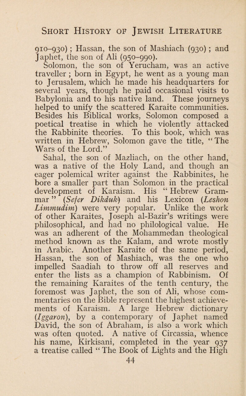 910-930) ; Hassan, the son of Mashiach (930) ; and Japhet, the son of Ali (950-990). Solomon, the son of Yerucham, was an active traveller ; born in Egypt, he went as a young man to Jerusalem, which he made his headquarters for several years, though he paid occasional visits to Babylonia and to his native land. These journeys helped to unify the scattered Karaite communities. Besides his Biblical works, Solomon composed a poetical treatise in which he violently attacked the Rabbinite theories. To this book, which was written in Hebrew, Solomon gave the title, “The Wars of the Lord.” Sahal, the son of Mazliach, on the other hand, was a native of the Holy Land, and though an eager polemical writer against the Rabbinites, he bore a smaller part than Solomon in the practical development of Karaism. His “ Hebrew Gram¬ mar ” (Sefer Dikduk) and his Lexicon (Leshon Limmudim) were very popular. Unlike the work of other Karaites, Joseph al-Bazir’s writings were philosophical, and had no philological value. He was an adherent of the Mohammedan theological method known as the Kalam, and wrote mostly in Arabic. Another Karaite of the same period, Hassan, the son of Mashiach, was the one who impelled Saadiah to throw off all reserves and enter the lists as a champion of Rabbinism. Of the remaining Karaites of the tenth century, the foremost was Japhet, the son of Ali, whose com¬ mentaries on the Bible represent the highest achieve¬ ments of Karaism. A large Hebrew dictionary (Iggaron), by a contemporary of Japhet named David, the son of Abraham, is also a work which was often quoted. A native of Circassia, whence his name, Kirkisani, completed in the year 937 a treatise called “ The Book of Lights and the High