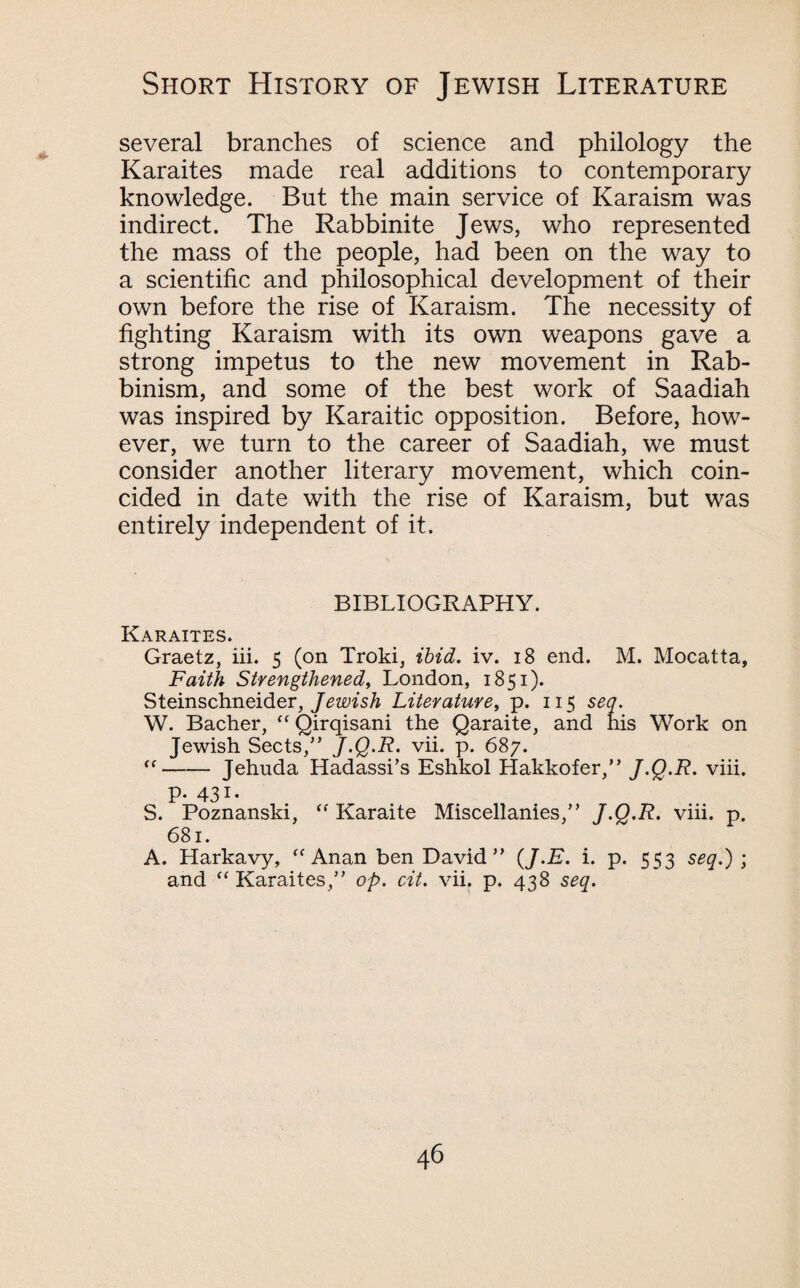 several branches of science and philology the Karaites made real additions to contemporary knowledge. But the main service of Karaism was indirect. The Rabbinite Jews, who represented the mass of the people, had been on the way to a scientific and philosophical development of their own before the rise of Karaism. The necessity of fighting Karaism with its own weapons gave a strong impetus to the new movement in Rab- binism, and some of the best work of Saadiah was inspired by Karaitic opposition. Before, how¬ ever, we turn to the career of Saadiah, we must consider another literary movement, which coin¬ cided in date with the rise of Karaism, but was entirely independent of it. BIBLIOGRAPHY. Karaites. Graetz, iii. 5 (on Troki, ibid. iv. 18 end. M. Mocatta, Faith Strengthened, London, 1851). Steinschneider, Jewish Literature, p. 115 sea. W. Bacher, “ Qirqisani the Qaraite, and his Work on Jewish Sects/’ J.Q.R. vii. p. 687. “-Jehuda Hadassi’s Eshkol Hakkofer,” J.Q.R. viii. P- 431- S. Poznanski, “ Karaite Miscellanies,” J.Q.R. viii. p. 681. A. Harkavy, <f Anan ben David” {J.E. i. p. 553 seq.) ; and “ Karaites,” op. cit. vii. p. 438 seq.