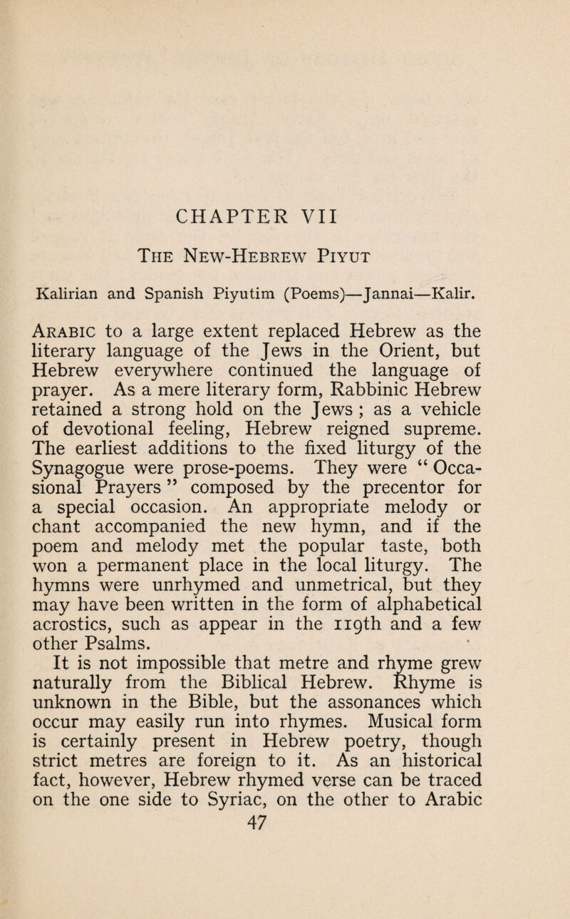 The New-Hebrew Piyut Kalirian and Spanish Piyutim (Poems)—Jannai—Kalir. Arabic to a large extent replaced Hebrew as the literary language of the Jews in the Orient, but Hebrew everywhere continued the language of prayer. As a mere literary form, Rabbinic Hebrew retained a strong hold on the Jews ; as a vehicle of devotional feeling, Hebrew reigned supreme. The earliest additions to the fixed liturgy of the Synagogue were prose-poems. They were “ Occa¬ sional Prayers 5 5 composed by the precentor for a special occasion. An appropriate melody or chant accompanied the new hymn, and if the poem and melody met the popular taste, both won a permanent place in the local liturgy. The hymns were unrhymed and unmetrical, but they may have been written in the form of alphabetical acrostics, such as appear in the 119th and a few other Psalms. It is not impossible that metre and rhyme grew naturally from the Biblical Hebrew. Rhyme is unknown in the Bible, but the assonances which occur may easily run into rhymes. Musical form is certainly present in Hebrew poetry, though strict metres are foreign to it. As an historical fact, however, Hebrew rhymed verse can be traced on the one side to Syriac, on the other to Arabic