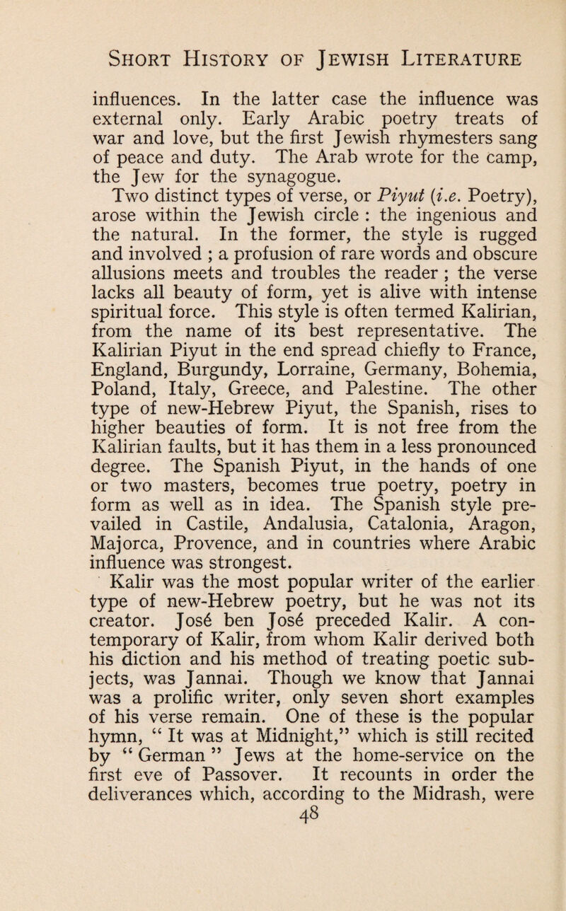 influences. In the latter case the influence was external only. Early Arabic poetry treats of war and love, but the first Jewish rhymesters sang of peace and duty. The Arab wrote for the camp, the Jew for the synagogue. Two distinct types of verse, or Piyut (i.e. Poetry), arose within the Jewish circle : the ingenious and the natural. In the former, the style is rugged and involved ; a profusion of rare words and obscure allusions meets and troubles the reader ; the verse lacks all beauty of form, yet is alive with intense spiritual force. This style is often termed Kalirian, from the name of its best representative. The Kalirian Piyut in the end spread chiefly to France, England, Burgundy, Lorraine, Germany, Bohemia, Poland, Italy, Greece, and Palestine. The other type of new-Hebrew Piyut, the Spanish, rises to higher beauties of form. It is not free from the Kalirian faults, but it has them in a less pronounced degree. The Spanish Piyut, in the hands of one or two masters, becomes true poetry, poetry in form as well as in idea. The Spanish style pre¬ vailed in Castile, Andalusia, Catalonia, Aragon, Majorca, Provence, and in countries where Arabic influence was strongest. Kalir was the most popular writer of the earlier type of new-Hebrew poetry, but he was not its creator. Jos6 ben Jos6 preceded Kalir. A con¬ temporary of Kalir, from whom Kalir derived both his diction and his method of treating poetic sub¬ jects, was Jannai. Though we know that Jannai was a prolific writer, only seven short examples of his verse remain. One of these is the popular hymn, “ It was at Midnight,55 which is still recited by “ German 55 Jews at the home-service on the first eve of Passover. It recounts in order the deliverances which, according to the Midrash, were