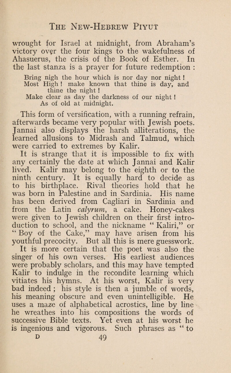 wrought for Israel at midnight, from Abraham’s victory ov$r the four kings to the wakefulness of Ahasuerus, the crisis of the Book of Esther. In the last stanza is a prayer for future redemption : Bring nigh the hour which is nor day nor night ! Most High ! make known that thine is day, and thine the night ! Make clear as day the darkness of our night ! As of old at midnight. This form of versification, with a running refrain, afterwards became very popular with Jewish poets. Jannai also displays the harsh alliterations, the learned allusions to Midrash and Talmud, which were carried to extremes by Kalir. It is strange that it is impossible to fix with any certainly the date at which Jannai and Kalir lived. Kalir may belong to the eighth or to the ninth century. It is equally hard to decide as to his birthplace. Rival theories hold that he was born in Palestine and in Sardinia. His name has been derived from Cagliari in Sardinia and from the Latin calyrum, a cake. Honey-cakes were given to Jewish children on their first intro¬ duction to school, and the nickname “ Kaliri,” or “ Boy of the Cake,” may have arisen from his youthful precocity. But all this is mere guesswork. It is more certain that the poet was also the singer of his own verses. His earliest audiences were probably scholars, and this may have tempted Kalir to indulge in the recondite learning which vitiates his hymns. At his worst, Kalir is very bad indeed ; his style is then a jumble of words, his meaning obscure and even unintelligible. He uses a maze of alphabetical acrostics, line by line he wreathes into his compositions the words of successive Bible texts. Yet even at his worst he is ingenious and vigorous. Such phrases as “ to