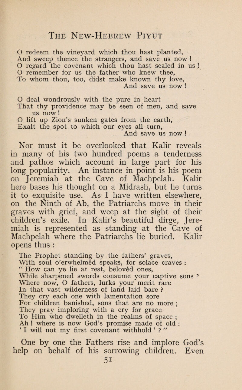 O redeem the vineyard which thou hast planted, And sweep thence the strangers, and save us now ! O regard the covenant which thou hast sealed in us J O remember for us the father who knew thee, To whom thou, too, didst make known thy love. And save us now ! O deal wondrously with the pure in heart That thy providence may be seen of men, and save us now ! O lift up Zion’s sunken gates from the earth, Exalt the spot to which our eyes all turn. And save us now ! Nor must it be overlooked that Kalir reveals in many of his two hundred poems a tenderness and pathos which account in large part for his long popularity. An instance in point is his poem on Jeremiah at the Cave of Machpelah. Kalir here bases his thought on a Midrash, but he turns it to exquisite use. As I have written elsewhere, on the Ninth of Ab, the Patriarchs move in their graves with grief, and weep at the sight of their children’s exile. In Kalir’s beautiful dirge, Jere¬ miah is represented as standing at the Cave of Machpelah where the Patriarchs lie buried. Kalir opens thus: The Prophet standing by the fathers’ graves, With soul o’erwhelmed speaks, for solace craves : “ How can ye lie at rest, beloved ones, While sharpened swords consume your captive sons ? Where now, O fathers, lurks your merit rare In that vast wilderness of land laid bare ? They cry each one with lamentation sore For children banished, sons that are no more ; They pray imploring with a cry for grace To Him who dwelleth in the realms of space ; Ah I where is now God’s promise made of old : ‘ I will not my first covenant withhold ’ ? ” One by one the Fathers rise and implore God’s help on behalf of his sorrowing children. Even 5i