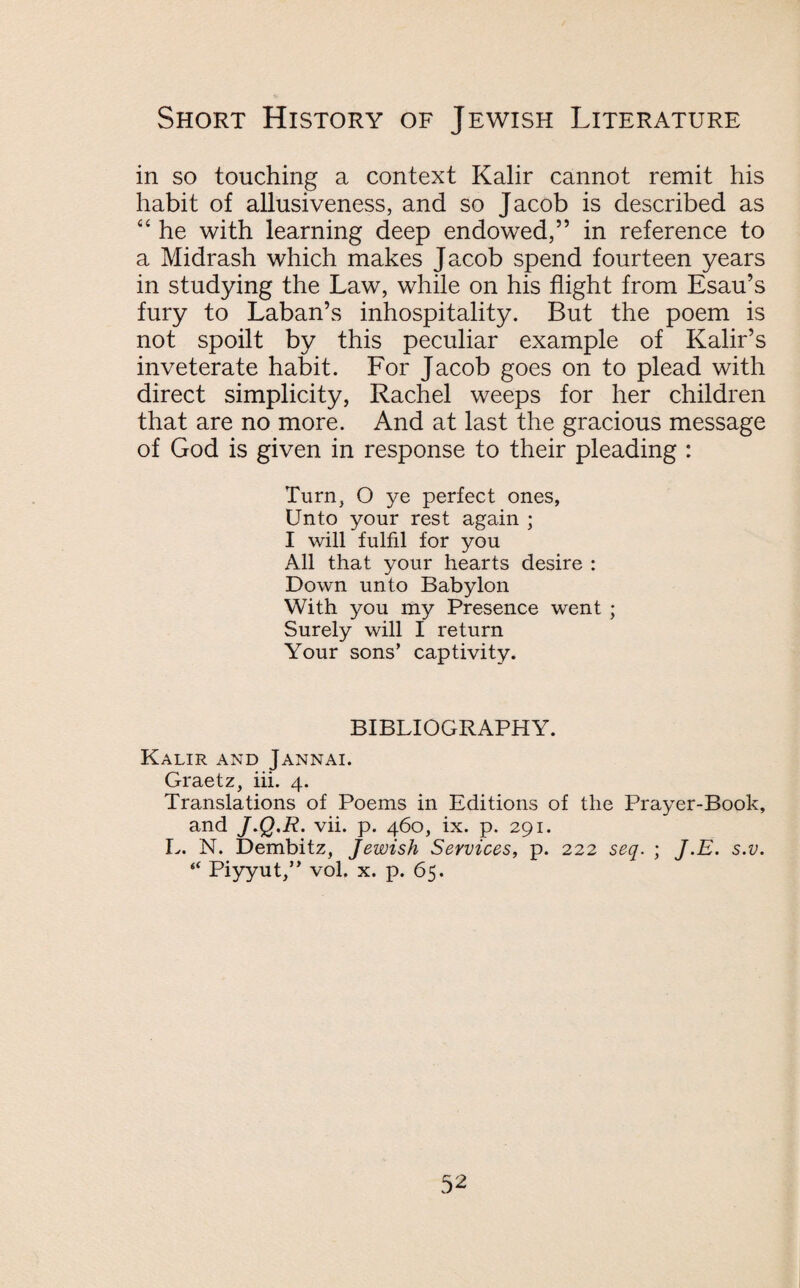 in so touching a context Kalir cannot remit his habit of allusiveness, and so Jacob is described as “ he with learning deep endowed,” in reference to a Midrash which makes Jacob spend fourteen years in studying the Law, while on his flight from Esau’s fury to Laban’s inhospitality. But the poem is not spoilt by this peculiar example of Kalir’s inveterate habit. For Jacob goes on to plead with direct simplicity, Rachel weeps for her children that are no more. And at last the gracious message of God is given in response to their pleading : Turn, O ye perfect ones, Unto your rest again ; I will fulfil for you All that your hearts desire : Down unto Babylon With you my Presence went ; Surely will I return Your sons’ captivity. BIBLIOGRAPHY. Kalir and Jannai. Graetz, iii. 4. Translations of Poems in Editions of the Prayer-Book, and J.Q.R. vii. p. 460, ix. p. 291. L. N. Dembitz, Jewish Services, p. 222 seq. ; J.E. s.v. “ Piyyut,” vol. x. p. 65. 5 2