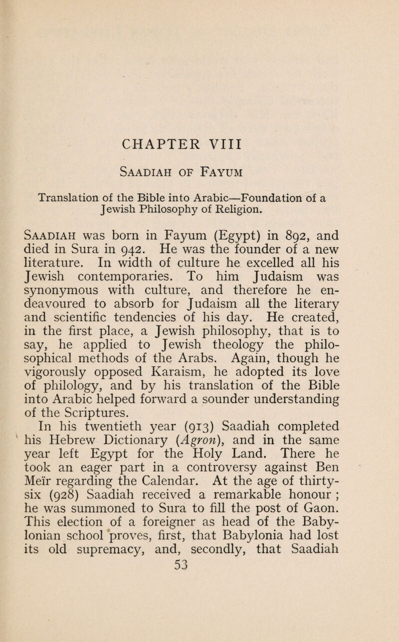 Saadiah of Fayum Translation of the Bible into Arabic—Foundation of a Jewish Philosophy of Religion. Saadiah was bom in Fayum (Egypt) in 892, and died in Sura in 942. He was the founder of a new literature. In width of culture he excelled all his Jewish contemporaries. To him Judaism was synonymous with culture, and therefore he en¬ deavoured to absorb for Judaism all the literary and scientific tendencies of his day. He created, in the first place, a Jewish philosophy, that is to say, he applied to Jewish theology the philo¬ sophical methods of the Arabs. Again, though he vigorously opposed Karaism, he adopted its love of philology, and by his translation of the Bible into Arabic helped forward a sounder understanding of the Scriptures. In his twentieth year (913) Saadiah completed his Hebrew Dictionary (Agron), and in the same year left Egypt for the Holy Land. There he took an eager part in a controversy against Ben Meir regarding the Calendar. At the age of thirty- six (928) Saadiah received a remarkable honour ; he was summoned to Sura to fill the post of Gaon. This election of a foreigner as head of the Baby¬ lonian school proves, first, that Babylonia had lost its old supremacy, and, secondly, that Saadiah