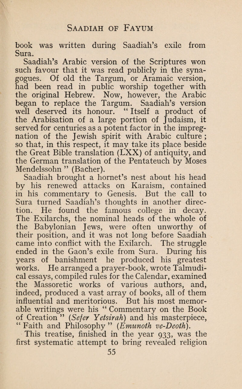 book was written during Saadiah’s exile from Sura. Saadiah’s Arabic version of the Scriptures won such favour that it was read publicly in the syna¬ gogues. Of old the Targum, or Aramaic version, had been read in public worship together with the original Hebrew. Now, however, the Arabic began to replace the Targum. Saadiah’s version well deserved its honour. “ Itself a product of the Arabisation of a large portion of Judaism, it served for centuries as a potent factor in the impreg¬ nation of the Jewish spirit with Arabic culture ; so that, in this respect, it may take its place beside the Great Bible translation (LXX) of antiquity, and the German translation of the Pentateuch by Moses Mendelssohn ” (Bacher). Saadiah brought a hornet’s nest about his head by his renewed attacks on Karaism, contained in his commentary to Genesis. But the call to Sura turned Saadiah’s thoughts in another direc¬ tion. He found the famous college in decay. The Exilarchs, the nominal heads of the whole of the Babylonian Jews, were often unworthy of their position, and it was not long before Saadiah came into conflict with the Exilarch. The struggle ended in the Gaon’s exile from Sura. During his years of banishment he produced his greatest works. He arranged a prayer-book, wrote Talmudi- cal essays, compiled rules for the Calendar, examined the Massoretic works of various authors, and, indeed, produced a vast array of books, all of them influential and meritorious. But his most memor¬ able writings were his “ Commentary on the Book of Creation ” (Sefer Yetsirah) and his masterpiece, “ Faith and Philosophy ” (Emunoth ve-Deoth). This treatise, finished in the year 933, was the first systematic attempt to bring revealed religion