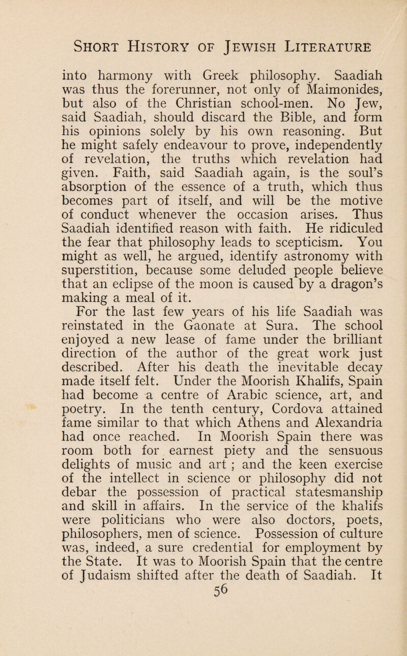 into harmony with Greek philosophy. Saadiah was thus the forerunner, not only of Maimonides, but also of the Christian school-men. No Jew, said Saadiah, should discard the Bible, and form his opinions solely by his own reasoning. But he might safely endeavour to prove, independently of revelation, the truths which revelation had given. Faith, said Saadiah again, is the soul’s absorption of the essence of a truth, which thus becomes part of itself, and will be the motive of conduct whenever the occasion arises. Thus Saadiah identified reason with faith. He ridiculed the fear that philosophy leads to scepticism. You might as well, he argued, identify astronomy with superstition, because some deluded people believe that an eclipse of the moon is caused by a dragon’s making a meal of it. For the last few years of his life Saadiah was reinstated in the Gaonate at Sura. The school enjoyed a new lease of fame under the brilliant direction of the author of the great work just described. After his death the inevitable decay made itself felt. Under the Moorish Khalifs, Spain had become a centre of Arabic science, art, and poetry. In the tenth century, Cordova attained fame similar to that which Athens and Alexandria had once reached. In Moorish Spain there was room both for earnest piety and the sensuous delights of music and art ; and the keen exercise of the intellect in science or philosophy did not debar the possession of practical statesmanship and skill in affairs. In the service of the khalifs were politicians who were also doctors, poets, philosophers, men of science. Possession of culture was, indeed, a sure credential for employment by the State. It was to Moorish Spain that the centre of Judaism shifted after the death of Saadiah. It