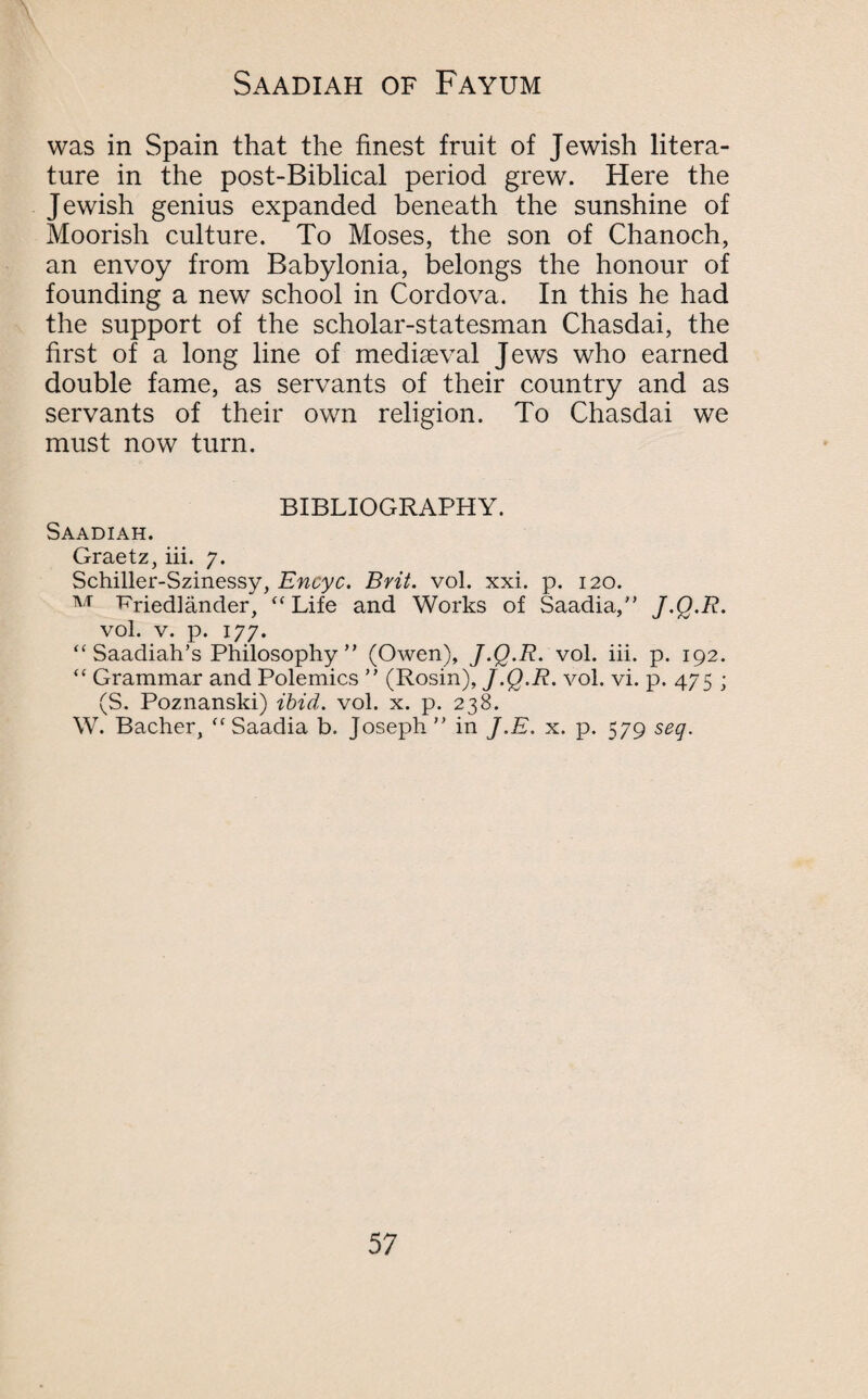 was in Spain that the finest fruit of Jewish litera¬ ture in the post-Biblical period grew. Here the Jewish genius expanded beneath the sunshine of Moorish culture. To Moses, the son of Chanoch, an envoy from Babylonia, belongs the honour of founding a new school in Cordova. In this he had the support of the scholar-statesman Chasdai, the first of a long line of mediaeval Jews who earned double fame, as servants of their country and as servants of their own religion. To Chasdai we must now turn. BIBLIOGRAPHY. Saadiah. Graetz, iii. 7. Schiller-Szinessy, Enoyc. Brit. vol. xxi. p. 120. M ‘P'riedlander, “ Life and Works of Saadia,” J.Q.R. vol. v. p. 177. “ Saadiah’s Philosophy” (Owen), J.Q.R. vol. iii. p. 192. “ Grammar and Polemics ” (Rosin), J.Q.R. vol. vi. p. 475 ; (S. Poznanski) ibid. vol. x. p. 238. W. Bacher, “ Saadia b. Joseph ” in J.E. x. p. 579 seg.