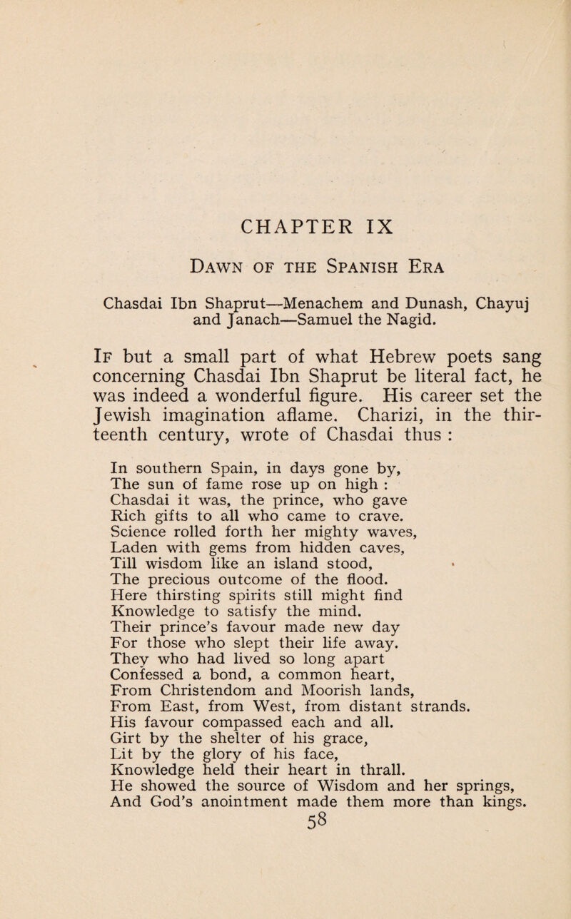 Dawn of the Spanish Era Chasdai Ibn Shaprut—Menachem and Dunash, Chayuj and Janach—Samuel the Nagid. If but a small part of what Hebrew poets sang concerning Chasdai Ibn Shaprut be literal fact, he was indeed a wonderful figure. His career set the Jewish imagination aflame. Charizi, in the thir¬ teenth century, wrote of Chasdai thus : In southern Spain, in days gone by, The sun of fame rose up on high : Chasdai it was, the prince, who gave Rich gifts to all who came to crave. Science rolled forth her mighty waves, Laden with gems from hidden caves, Till wisdom like an island stood, The precious outcome of the flood. Here thirsting spirits still might find Knowledge to satisfy the mind. Their prince’s favour made new day For those who slept their life away. They who had lived so long apart Confessed a bond, a common heart, From Christendom and Moorish lands, From East, from West, from distant strands. His favour compassed each and all. Girt by the shelter of his grace, Lit by the glory of his face, Knowledge held their heart in thrall. He showed the source of Wisdom and her springs, And God’s anointment made them more than kings.