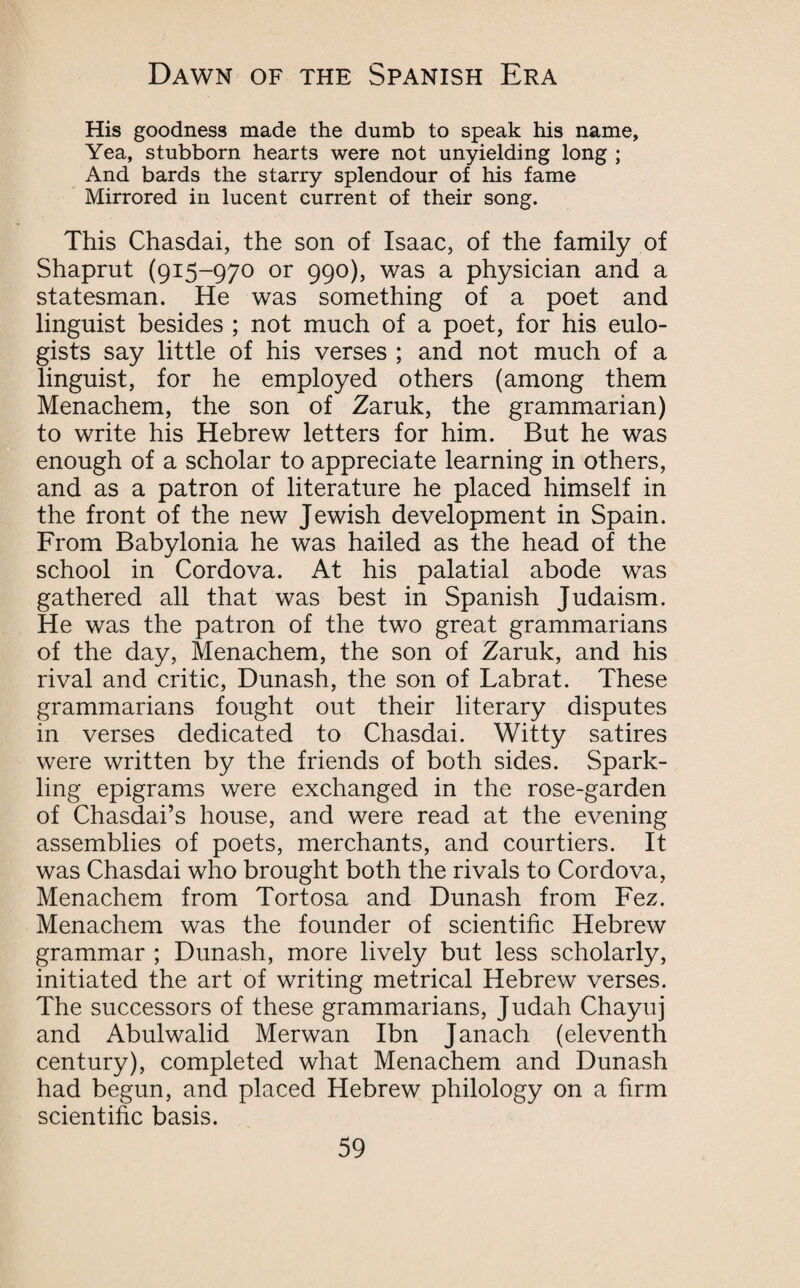 His goodness made the dumb to speak his name. Yea, stubborn hearts were not unyielding long ; And bards the starry splendour of his fame Mirrored in lucent current of their song. This Chasdai, the son of Isaac, of the family of Shaprut (915-970 or 990), was a physician and a statesman. He was something of a poet and linguist besides ; not much of a poet, for his eulo¬ gists say little of his verses ; and not much of a linguist, for he employed others (among them Menachem, the son of Zaruk, the grammarian) to write his Hebrew letters for him. But he was enough of a scholar to appreciate learning in others, and as a patron of literature he placed himself in the front of the new Jewish development in Spain. From Babylonia he was hailed as the head of the school in Cordova. At his palatial abode was gathered all that was best in Spanish Judaism. He was the patron of the two great grammarians of the day, Menachem, the son of Zaruk, and his rival and critic, Dunash, the son of Labrat. These grammarians fought out their literary disputes in verses dedicated to Chasdai. Witty satires were written by the friends of both sides. Spark¬ ling epigrams were exchanged in the rose-garden of Chasdai’s house, and were read at the evening assemblies of poets, merchants, and courtiers. It was Chasdai who brought both the rivals to Cordova, Menachem from Tortosa and Dunash from Fez. Menachem was the founder of scientific Hebrew grammar ; Dunash, more lively but less scholarly, initiated the art of writing metrical Hebrew verses. The successors of these grammarians, Judah Chayuj and Abulwalid Merwan Ibn Janach (eleventh century), completed what Menachem and Dunash had begun, and placed Hebrew philology on a firm scientific basis.