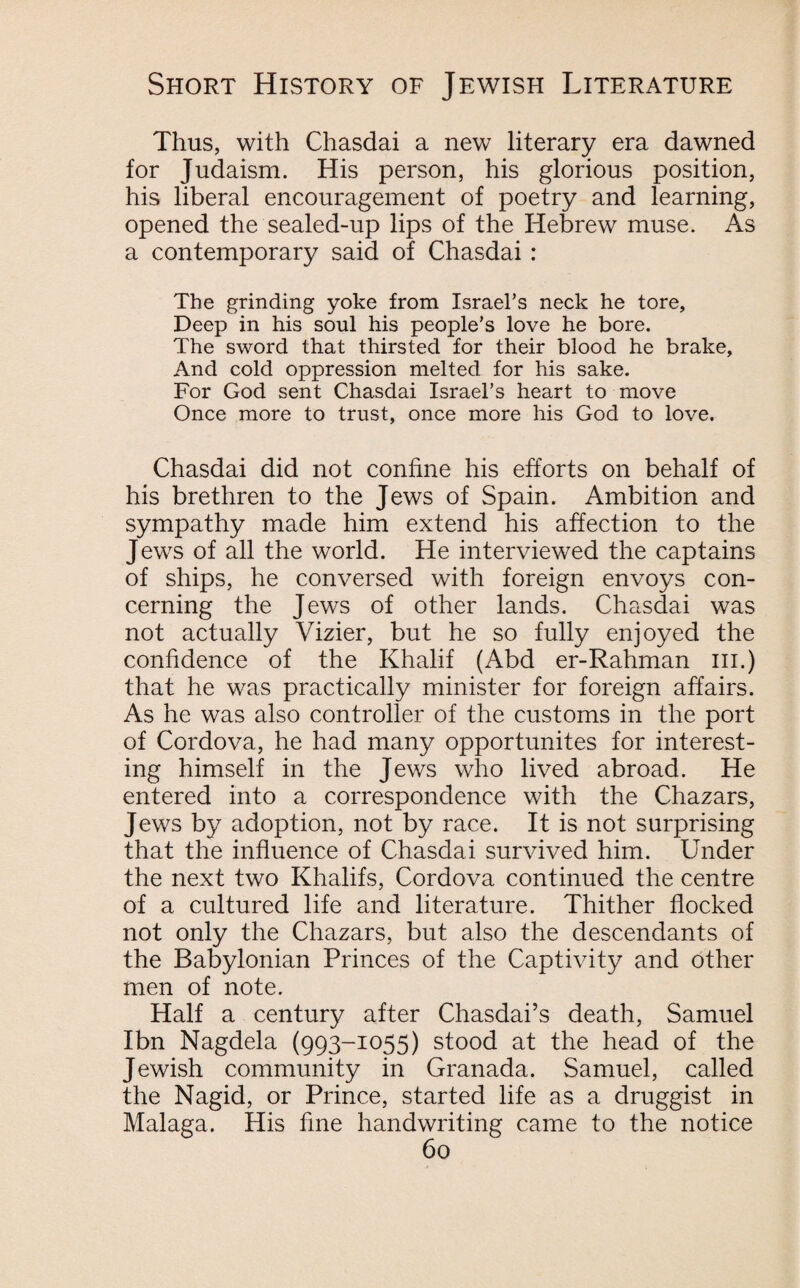 Thus, with Chasdai a new literary era dawned for Judaism. His person, his glorious position, his liberal encouragement of poetry and learning, opened the sealed-up lips of the Hebrew muse. As a contemporary said of Chasdai : The grinding yoke from Israel’s neck he tore, Deep in his soul his people’s love he bore. The sword that thirsted for their blood he brake. And cold oppression melted for his sake. For God sent Chasdai Israel’s heart to move Once more to trust, once more his God to love. Chasdai did not confine his efforts on behalf of his brethren to the Jews of Spain. Ambition and sympathy made him extend his affection to the Jews of all the world. He interviewed the captains of ships, he conversed with foreign envoys con¬ cerning the Jews of other lands. Chasdai was not actually Vizier, but he so fully enjoyed the confidence of the Khalif (Abd er-Rahman hi.) that he was practically minister for foreign affairs. As he was also controller of the customs in the port of Cordova, he had many opportunites for interest¬ ing himself in the Jews who lived abroad. He entered into a correspondence with the Chazars, Jews by adoption, not by race. It is not surprising that the influence of Chasdai survived him. Under the next two Khalifs, Cordova continued the centre of a cultured life and literature. Thither flocked not only the Chazars, but also the descendants of the Babylonian Princes of the Captivity and other men of note. Half a century after Chasdai’s death, Samuel Ibn Nagdela (993-1055) stood at the head of the Jewish community in Granada. Samuel, called the Nagid, or Prince, started life as a druggist in Malaga. His fine handwriting came to the notice