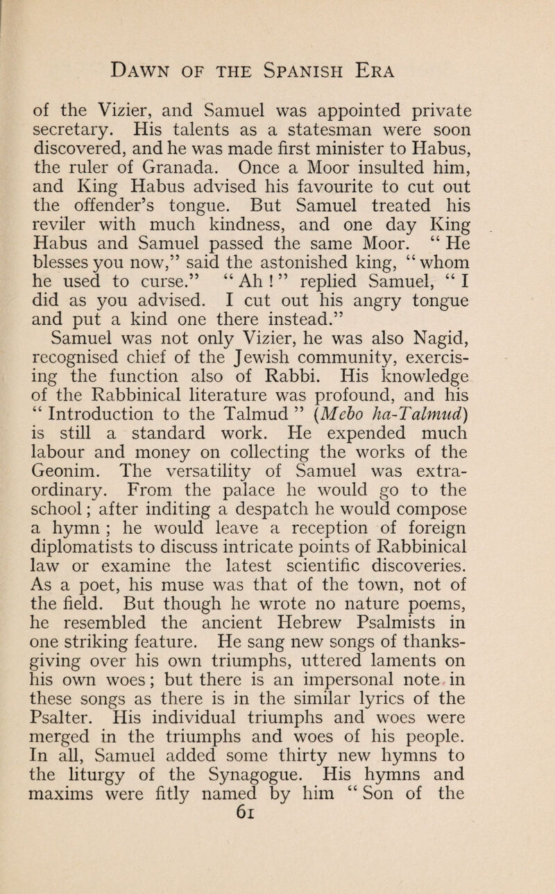 of the Vizier, and Samuel was appointed private secretary. His talents as a statesman were soon discovered, and he was made first minister to Habus, the ruler of Granada. Once a Moor insulted him, and King Habus advised his favourite to cut out the offender’s tongue. But Samuel treated his reviler with much kindness, and one day King Habus and Samuel passed the same Moor. “ He blesses you now,” said the astonished king, “whom he used to curse.” “ Ah ! ” replied Samuel, “ I did as you advised. I cut out his angry tongue and put a kind one there instead.” Samuel was not only Vizier, he was also Nagid, recognised chief of the Jewish community, exercis¬ ing the function also of Rabbi. His knowledge of the Rabbinical literature was profound, and his “ Introduction to the Talmud ” (Mebo ha-Talmud) is still a standard work. He expended much labour and money on collecting the works of the Geonim. The versatility of Samuel was extra¬ ordinary. From the palace he would go to the school; after inditing a despatch he would compose a hymn ; he would leave a reception of foreign diplomatists to discuss intricate points of Rabbinical law or examine the latest scientific discoveries. As a poet, his muse was that of the town, not of the field. But though he wrote no nature poems, he resembled the ancient Hebrew Psalmists in one striking feature. He sang new songs of thanks¬ giving over his own triumphs, uttered laments on his own woes; but there is an impersonal note in these songs as there is in the similar lyrics of the Psalter. His individual triumphs and woes were merged in the triumphs and woes of his people. In all, Samuel added some thirty new hymns to the liturgy of the Synagogue. His hymns and maxims were fitly named by him “ Son of the