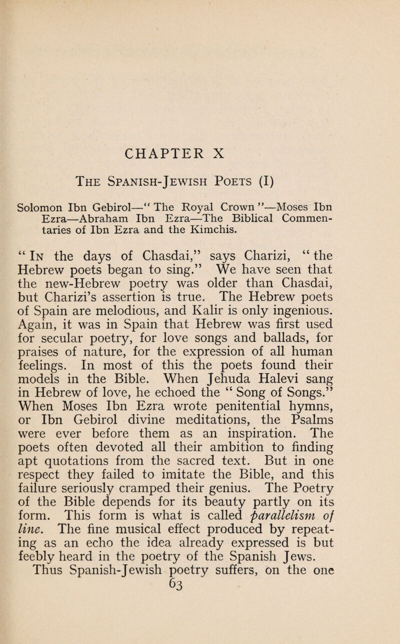 The Spanish-Jewish Poets (I) Solomon Ibn Gebirol—“ The Royal Crown ”—Moses Ibn Ezra—Abraham Ibn Ezra—The Biblical Commen¬ taries of Ibn Ezra and the Kimchis. “In the days of Chasdai,” says Charizi, “ the Hebrew poets began to sing.” We have seen that the new-Hebrew poetry was older than Chasdai, but Charizi’s assertion is true. The Hebrew poets of Spain are melodious, and Kalir is only ingenious. Again, it was in Spain that Hebrew was first used for secular poetry, for love songs and ballads, for praises of nature, for the expression of all human feelings. In most of this the poets found their models in the Bible. When Jehuda Halevi sang in Hebrew of love, he echoed the “ Song of Songs.” When Moses Ibn Ezra wrote penitential hymns, or Ibn Gebirol divine meditations, the Psalms were ever before them as an inspiration. The poets often devoted all their ambition to finding apt quotations from the sacred text. But in one respect they failed to imitate the Bible, and this failure seriously cramped their genius. The Poetry of the Bible depends for its beauty partly on its form. This form is what is called parallelism of line. The fine musical effect produced by repeat¬ ing as an echo the idea already expressed is but feebly heard in the poetry of the Spanish Jews. Thus Spanish-Jewish poetry suffers, on the one