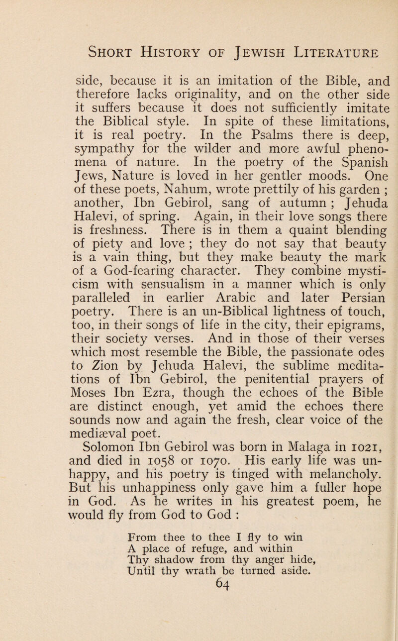 side, because it is an imitation of the Bible, and therefore lacks originality, and on the other side it suffers because it does not sufficiently imitate the Biblical style. In spite of these limitations, it is real poetry. In the Psalms there is deep, sympathy for the wilder and more awful pheno¬ mena of nature. In the poetry of the Spanish Jews, Nature is loved in her gentler moods. One of these poets, Nahum, wrote prettily of his garden ; another, Ibn Gebirol, sang of autumn; Jehuda Halevi, of spring. Again, in their love songs there is freshness. There is in them a quaint blending of piety and love ; they do not say that beauty is a vain thing, but they make beauty the mark of a God-fearing character. They combine mysti¬ cism with sensualism in a manner which is only paralleled in earlier Arabic and later Persian poetry. There is an un-Biblical lightness of touch, too, in their songs of life in the city, their epigrams, their society verses. And in those of their verses which most resemble the Bible, the passionate odes to Zion by Jehuda Halevi, the sublime medita¬ tions of Ibn Gebirol, the penitential prayers of Moses Ibn Ezra, though the echoes of the Bible are distinct enough, yet amid the echoes there sounds now and again the fresh, clear voice of the mediaeval poet. Solomon Ibn Gebirol was born in Malaga in 1021, and died in 1058 or 1070. His early life was un¬ happy, and his poetry is tinged with melancholy. But his unhappiness only gave him a fuller hope in God. As he writes in his greatest poem, he would fly from God to God : From thee to thee I fly to win A place of refuge, and within Thy shadow from thy anger hide, Until thy wrath be turned aside.