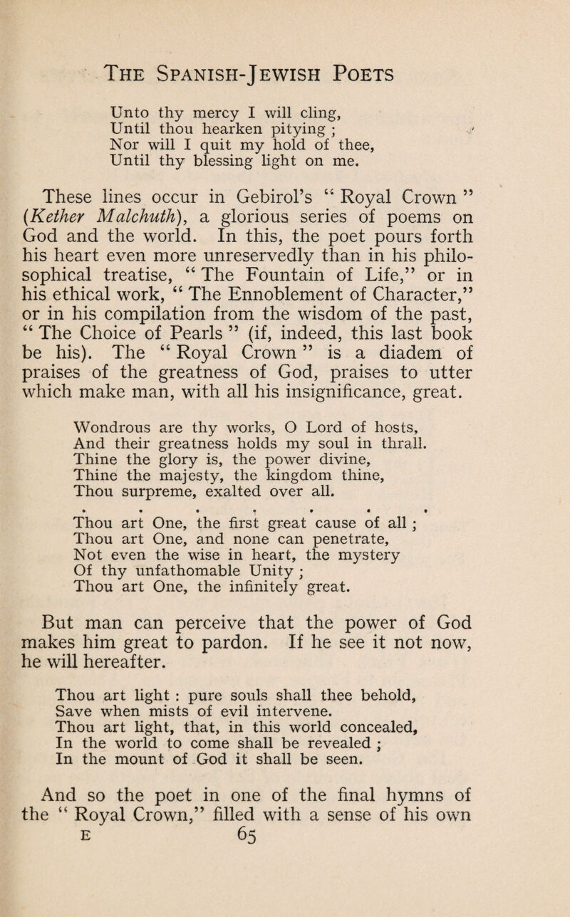 Unto thy mercy I will cling, Until thou hearken pitying ; Nor will I quit my hold of thee, Until thy blessing light on me. These lines occur in Gebirol’s 44 Royal Crown ” (Kether Malchuth), a glorious series of poems on God and the world. In this, the poet pours forth his heart even more unreservedly than in his philo¬ sophical treatise, 44 The Fountain of Life,” or in his ethical work, 44 The Ennoblement of Character,” or in his compilation from the wisdom of the past, 44 The Choice of Pearls ” (if, indeed, this last book be his). The 44 Royal Crown ” is a diadem of praises of the greatness of God, praises to utter which make man, with all his insignificance, great. Wondrous are thy works, O Lord of hosts. And their greatness holds my soul in thrall. Thine the glory is, the power divine. Thine the majesty, the kingdom thine. Thou surpreme, exalted over all. • •••••• Thou art One, the first great cause of all ; Thou art One, and none can penetrate. Not even the wise in heart, the mystery Of thy unfathomable Unity ; Thou art One, the infinitely great. But man can perceive that the power of God makes him great to pardon. If he see it not now, he will hereafter. Thou art light : pure souls shall thee behold, Save when mists of evil intervene. Thou art light, that, in this world concealed. In the world to come shall be revealed ; In the mount of God it shall be seen. And so the poet in one of the final hymns of the 44 Royal Crown,” filled with a sense of his own